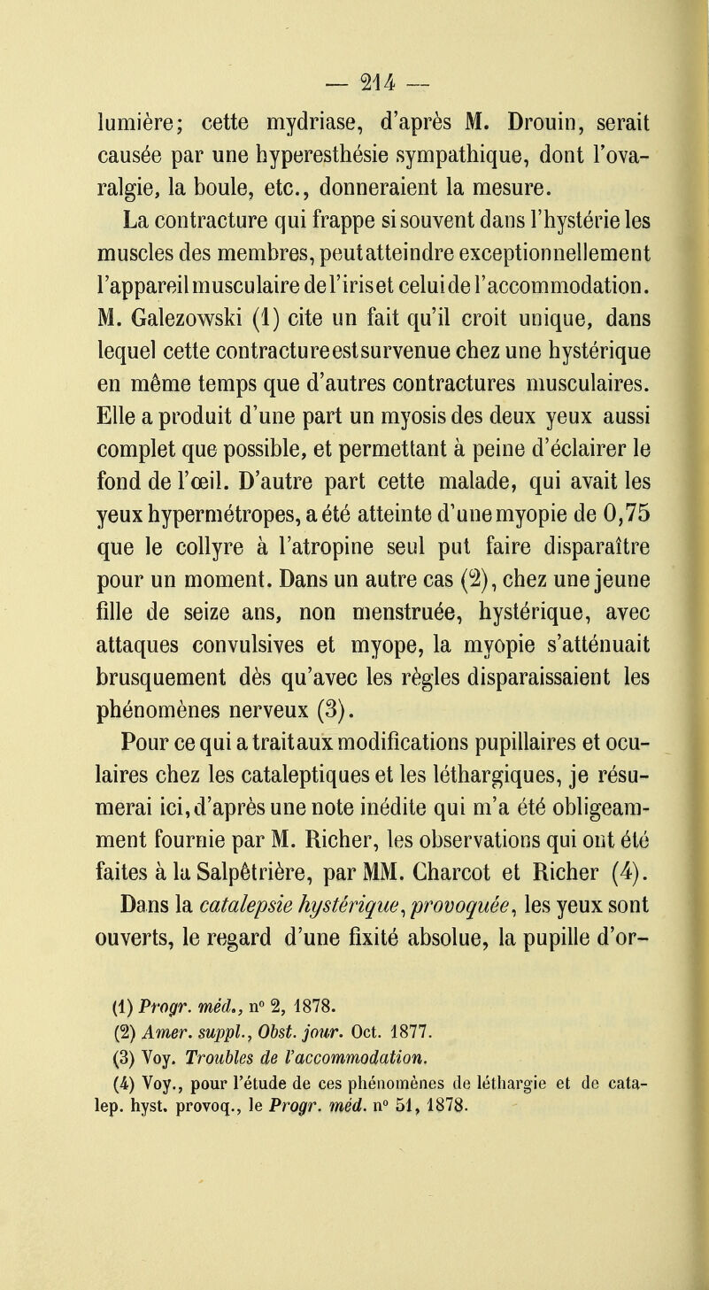 lumière; cette mydriase, d'après M. Drouin, serait causée par une hyperesthésie sympathique, dont l'ova- ralgie, la boule, etc., donneraient la mesure. La contracture qui frappe si souvent dans l'hystérie les muscles des membres, peutatteindre exceptionnellement l'appareil musculaire del'iriset celui de l'accommodation. M. Galezowski (1) cite un fait qu'il croit unique, dans lequel cette contractureestsurvenue chez une hystérique en même temps que d'autres contractures musculaires. Elle a produit d'une part un myosis des deux yeux aussi complet que possible, et permettant à peine d'éclairer le fond de l'œil. D'autre part cette malade, qui avait les yeux hypermétropes, a été atteinte d'une myopie de 0,75 que le collyre à l'atropine seul put faire disparaître pour un moment. Dans un autre cas (2), chez une jeune fille de seize ans, non menstruée, hystérique, avec attaques convulsives et myope, la myopie s'atténuait brusquement dès qu'avec les règles disparaissaient les phénomènes nerveux (3). Pour ce qui a trait aux modifications pupillaires et ocu- laires chez les cataleptiques et les léthargiques, je résu- merai ici, d'après une note inédite qui m'a été obligeam- ment fournie par M. Richer, les observations qui ont été faites à la Salpêtrière, par MM. Charcot et Richer (4). Dans la catalepsie hystérique, 'provoquée, les yeux sont ouverts, le regard d'une fixité absolue, la pupille d'or- (1) Progr. méd., n° 2, 1878. (2) Amer, suppl., Obst. jour. Oct. 1877. (3) Voy. Troubles de l'accommodation. (A) Voy., pour l'étude de ces phénomènes de léthargie et de cata- lep. hyst. provoq., le Progr. méd. n° 51, 1878.