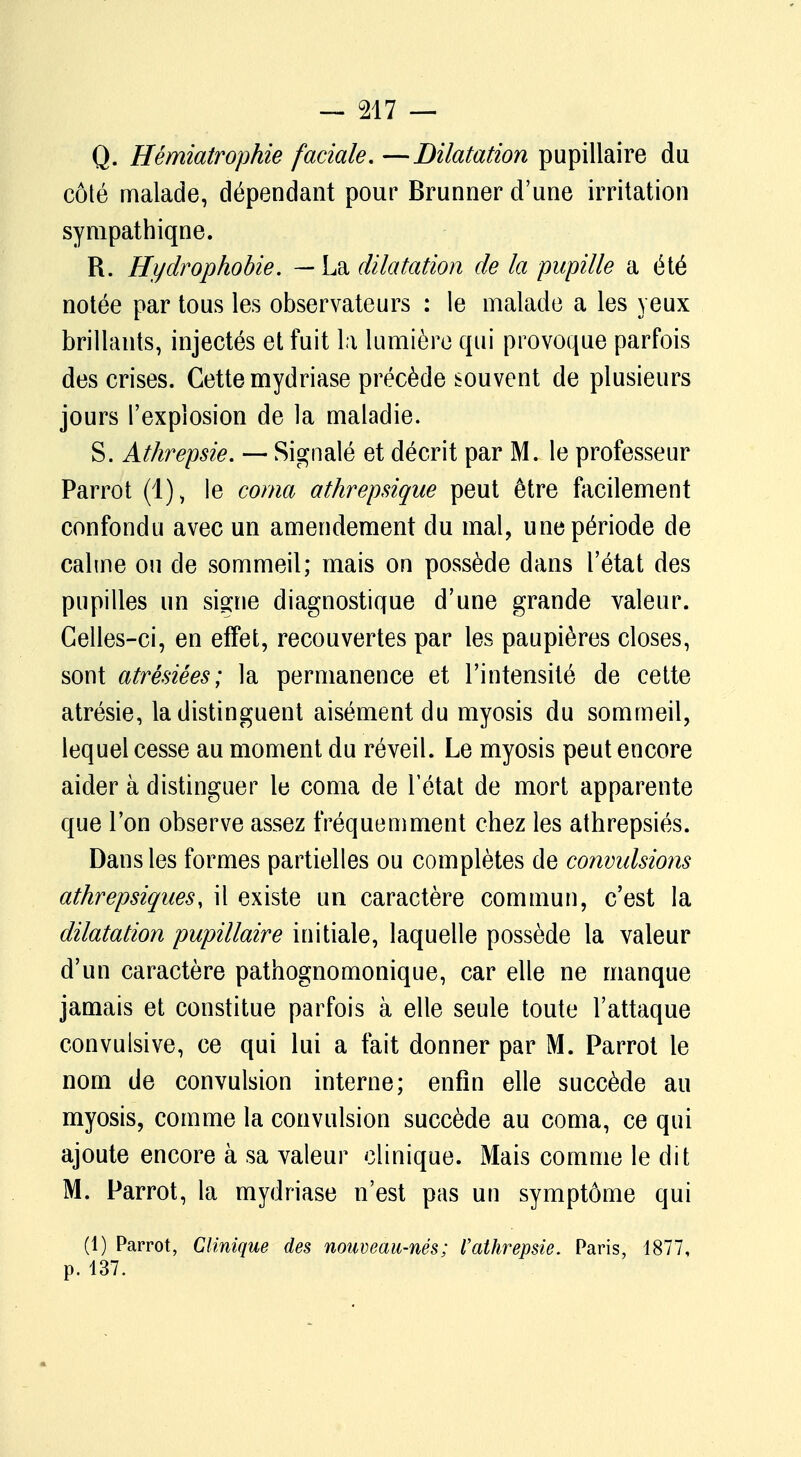 Q. Hémiatrophie faciale. —Dilatation pupillaire du côté malade, dépendant pour Brunner d'une irritation sympathique. R. Hydrophobie. — La dilatation de la pupille a été notée par tous les observateurs : le malade a les yeux brillants, injectés et fuit la lumière qui provoque parfois des crises. Cette mydriase précède souvent de plusieurs jours l'explosion de la maladie. S. Athrepsie. — Signalé et décrit par M. le professeur Parrot (1), le coma athrepsique peut être facilement confondu avec un amendement du mal, une période de calme ou de sommeil; mais on possède dans l'état des pupilles un si^ne diagnostique d'une grande valeur. Celles-ci, en effet, recouvertes par les paupières closes, sont atrésiées; la permanence et l'intensité de cette atrésie, la distinguent aisément du myosis du sommeil, lequel cesse au moment du réveil. Le myosis peut encore aider à distinguer le coma de l'état de mort apparente que l'on observe assez fréquemment chez les athrepsiés. Dans les formes partielles ou complètes de convulsions athrepsiques, il existe un caractère commun, c'est la dilatation pupillaire initiale, laquelle possède la valeur d'un caractère pathognomonique, car elle ne manque jamais et constitue parfois à elle seule toute l'attaque convulsive, ce qui lui a fait donner par M. Parrot le nom de convulsion interne; enfin elle succède au myosis, comme la convulsion succède au coma, ce qui ajoute encore à sa valeur clinique. Mais comme le dit M. Parrot, la mydriase n'est pas un symptôme qui (1) Parrot, Clinique des nouveau-nés; Vathrepsie. Paris, 1877, p. 137.