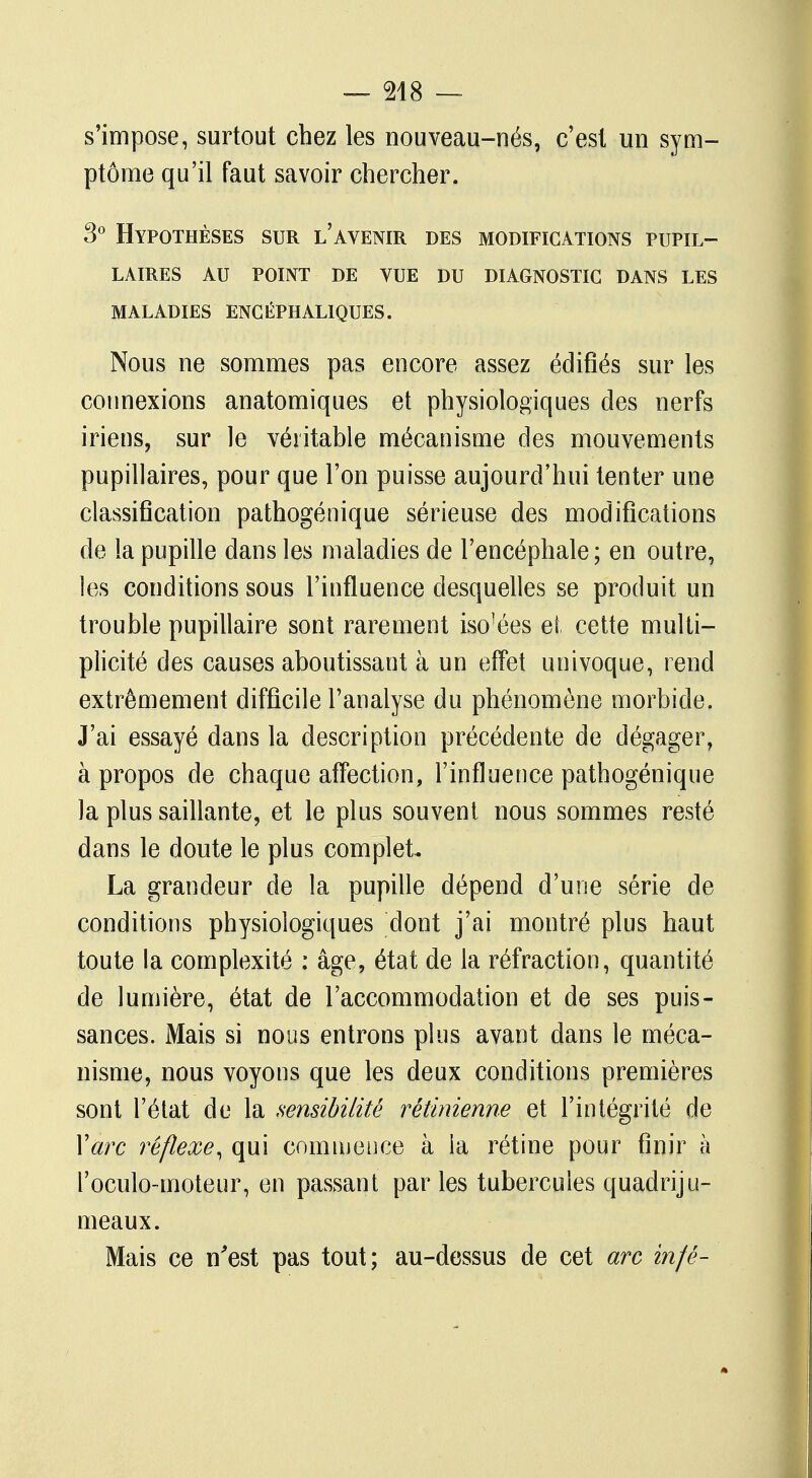s'impose, surtout chez les nouveau-nés, c'est un sym- ptôme qu'il faut savoir chercher. 3° Hypothèses sur l'avenir des modifications pupil- LAIRES AU POINT DE VUE DU DIAGNOSTIC DANS LES MALADIES ENCÉPHALIQUES. Nous ne sommes pas encore assez édifiés sur les connexions anatomiques et physiologiques des nerfs iriens, sur le véritable mécanisme des mouvements pupillaires, pour que l'on puisse aujourd'hui tenter une classification pathogénique sérieuse des modifications de la pupille dans les maladies de l'encéphale ; en outre, les conditions sous l'influence desquelles se produit un trouble pupillaire sont rarement iso]ées et cette multi- plicité des causes aboutissant à un effet univoque, rend extrêmement difficile l'analyse du phénomène morbide. J'ai essayé dans la description précédente de dégager, à propos de chaque affection, l'influence pathogénique la plus saillante, et le plus souvent nous sommes resté dans le doute le plus complet. La grandeur de la pupille dépend d'une série de conditions physiologiques dont j'ai montré plus haut toute la complexité : âge, état de la réfraction, quantité de lumière, état de l'accommodation et de ses puis- sances. Mais si nous entrons plus avant dans le méca- nisme, nous voyons que les deux conditions premières sont l'état de la sensibilité rétinienne et l'intégrité de Y arc réflexe, qui commence à la rétine pour finir à l'oculo-moteur, en passant parles tubercules quadriju- meaux. Mais ce n'est pas tout; au-dessus de cet arc in/é-