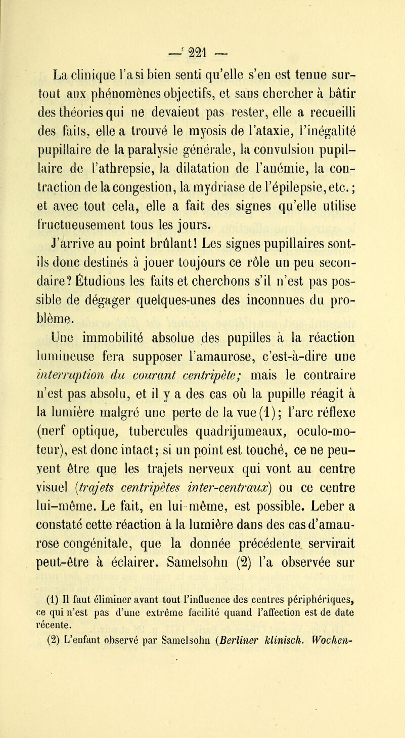 La clinique l'a si bien senti qu'elle s'en est tenue sur- tout aux phénomènes objectifs, et sans chercher à bâtir des théories qui ne devaient pas rester, elle a recueilli des fails, elle a trouvé le myosis de l'ataxie, l'inégalité pupillaire de la paralysie générale, la convulsion pupil- laire de l'athrepsie, la dilatation de l'anémie, la con- traction delà congestion, la mydriase de l'épilepsie,etc. ; et avec tout cela, elle a fait des signes qu'elle utilise fructueusement tous les jours. J'arrive au point brûlant! Les signes pupillaires sont- ils donc destinés à jouer toujours ce rôle un peu secon- daire? Étudions les faits et cherchons s'il n'est pas pos- sible de dégager quelques-unes des inconnues du pro- blème. Une immobilité absolue des pupilles à la réaction lumineuse fera supposer l'amaurose, c'est-à-dire une interruption du courant centripète; mais le contraire n'est pas absolu, et il y a des cas où la pupille réagit à la lumière malgré une perte de la vue (1 ) ; l'arc réflexe (nerf optique, tubercules quadrijumeaux, oculo-mo- teur), est donc intact; si un point est touché, ce ne peu- vent être que les trajets nerveux qui vont au centre visuel [trajets centripètes in ter-centraux) ou ce centre lui-même. Le fait, en lui même, est possible. Leber a constaté cette réaction à la lumière dans des casd'amau- rose congénitale, que la donnée précédente servirait peut-être à éclairer. Samelsohn (2) l'a observée sur (1) Il faut éliminer avant tout l'influence des centres périphériques, ce qui n'est pas d'une extrême facilité quand l'affection est de date récente. (2) L'enfant observé par Samelsohn (Berliner klinisch. Wochen-