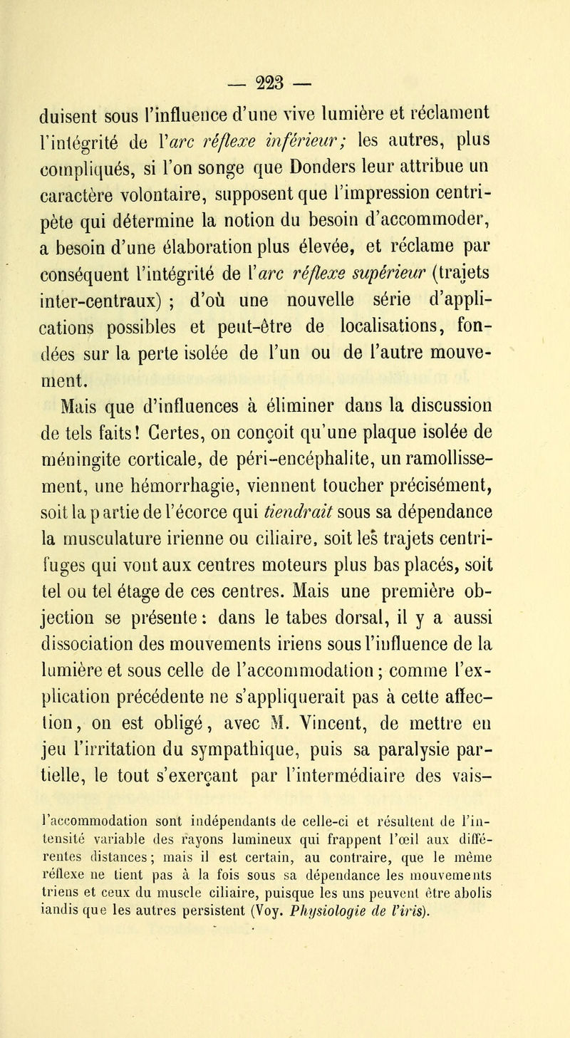 duisent sous l'influence d'une vive lumière et réclament l'intégrité de Y arc réflexe inférieur; les autres, plus compliqués, si l'on songe que Donders leur attribue un caractère volontaire, supposent que l'impression centri- pète qui détermine la notion du besoin d'accommoder, a besoin d'une élaboration plus élevée, et réclame par conséquent l'intégrité de Y arc réflexe supérieur (trajets inter-centraux) ; d'où une nouvelle série d'appli- cations possibles et peut-être de localisations, fon- dées sur la perte isolée de l'un ou de l'autre mouve- ment. Mais que d'influences à éliminer dans la discussion de tels faits! Certes, on conçoit qu'une plaque isolée de méningite corticale, de péri-encéphalite, un ramollisse- ment, une hémorrhagie, viennent toucher précisément, soit la p artie de l'écorce qui tiendrait sous sa dépendance la musculature irienne ou ciliaire, soit les trajets centri- fuges qui vont aux centres moteurs plus bas placés, soit tel ou tel étage de ces centres. Mais une première ob- jection se présente : dans le tabès dorsal, il y a aussi dissociation des mouvements iriens sous l'influence de la lumière et sous celle de l'accommodation ; comme l'ex- plication précédente ne s'appliquerait pas à cette affec- tion, on est obligé, avec M. Vincent, de mettre en jeu l'irritation du sympathique, puis sa paralysie par- tielle, le tout s'exerçant par l'intermédiaire des vais- l'accommodation sont indépendants de celle-ci et résultent de l'in- tensité variable des rayons lumineux qui frappent l'œil aux diffé- rentes distances ; mais il est certain, au contraire, que le même réflexe ne tient pas à la fois sous sa dépendance les mouvements triens et ceux du muscle ciliaire, puisque les uns peuvent être abolis iandis que les autres persistent (Voy. Physiologie de Vins).