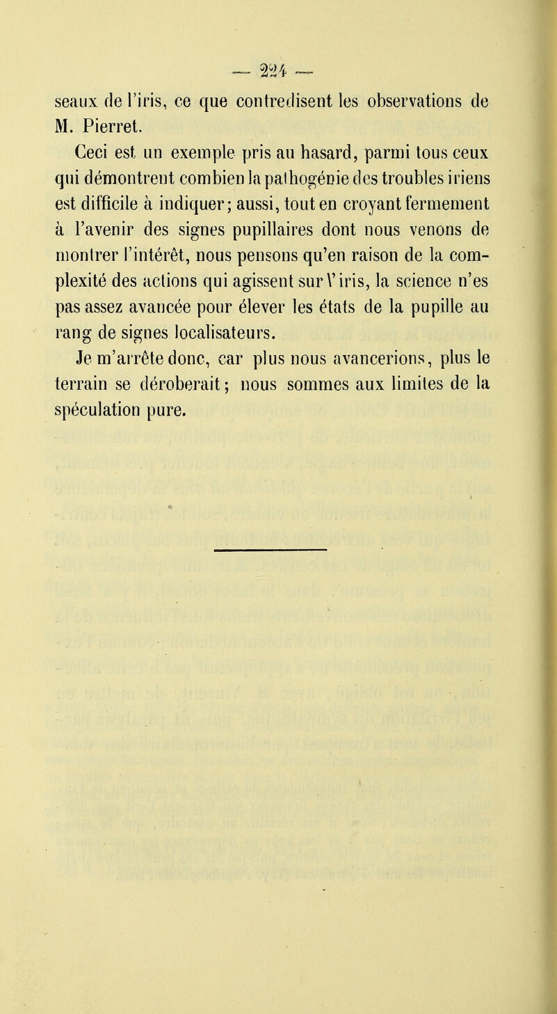 seaux de l'iris, ce que contredisent les observations de M. Pierret, Ceci est un exemple pris au hasard, parmi tous ceux qui démontrent combien la pathogénie des troubles iriens est difficile à indiquer; aussi, tout en croyant fermement à l'avenir des signes pupillaires dont nous venons de montrer l'intérêt, nous pensons qu'en raison de la com- plexité des actions qui agissent sur V iris, la science n'es pas assez avancée pour élever les états de la pupille au rang de signes localisateurs. Je m'arrête donc, car plus nous avancerions, plus le terrain se déroberait ; nous sommes aux limites de la spéculation pure.