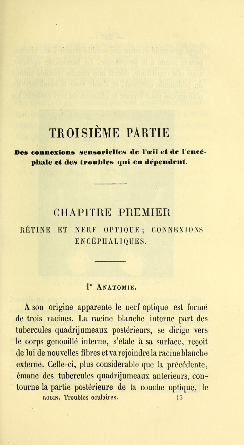 TROISIÈME PARTIE Des connexions sensorielles de l'œil et de l'encé- phale et des troubles qui en dépendent. CHAPITRE PREMIER RÉTINE ET NERF OPTIQUE; CONNEXIONS ENCÉPHALIQUES. 1° ÀNATOMIE. A. son origine apparente le nerf optique est formé de trois racines. La racine blanche interne part des tubercules quadrijumeaux postérieurs, se dirige vers le corps genouillé interne, s'étale à sa surface, reçoit de lui de nouvelles fibres et va rejoindre la racine blanche externe. Celle-ci, plus considérable que la précédente, émane des tubercules quadrijumeaux antérieurs, con- tourne la partie postérieure de la couche optique, le robin. Troubles oculaires. 15