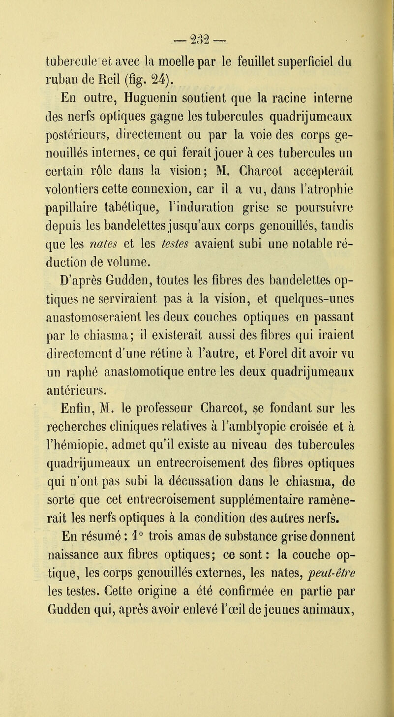 tubercule et avec la moelle par le feuillet superficiel du ruban de Reil (fîg. 24). En outre, Huguenin soutient que la racine interne des nerfs optiques gagne les tubercules quadrijumeaux postérieurs, directement ou par la voie des corps ge- nouillés internes, ce qui ferait jouer à ces tubercules un certain rôle dans la vision; M. Charcot accepterait volontiers cette connexion, car il a vu, dans l'atrophie papillaire tabétique, l'induration grise se poursuivre depuis les bandelettes jusqu'aux corps genouillès, tandis que les notes et les testes avaient subi une notable ré- duction de volume. D'après Gudden, toutes les fibres des bandelettes op- tiques ne serviraient pas à la vision, et quelques-unes anastomoseraient les deux couches optiques en passant par le chiasma; il existerait aussi des fibres qui iraient directement d'une rétine à l'autre, et Forel dit avoir vu un raphé anastomotique entre les deux quadrijumeaux antérieurs. Enfin, M. le professeur Charcot, se fondant sur les recherches cliniques relatives à l'amblyopie croisée et à l'hémiopie, admet qu'il existe au niveau des tubercules quadrijumeaux un entrecroisement des fibres optiques qui n'ont pas subi la décussation dans le chiasma, de sorte que cet entrecroisement supplémentaire ramène- rait les nerfs optiques à la condition des autres nerfs. En résumé : 1° trois amas de substance grise donnent naissance aux fibres optiques; ce sont : la couche op- tique, les corps genouillès externes, les nates, peut-être les testes. Cette origine a été confirmée en partie par Gudden qui, après avoir enlevé l'œil de jeunes animaux,