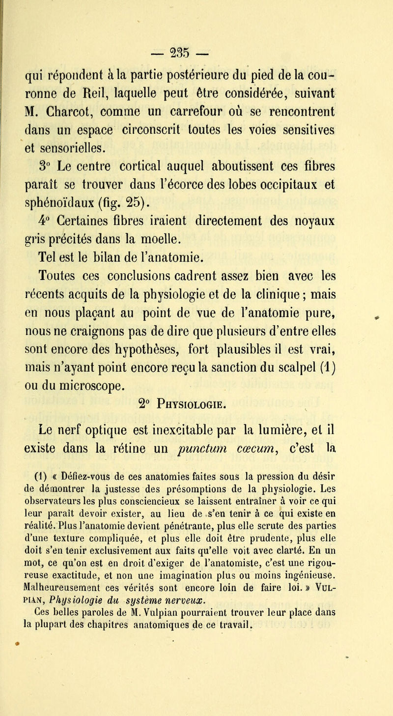 qui répondent à la partie postérieure du pied de la cou- ronne de Reil, laquelle peut être considérée, suivant M. Charcot, comme un carrefour où se rencontrent dans un espace circonscrit toutes les voies sensitives et sensorielles. 3° Le centre cortical auquel aboutissent ces fibres paraît se trouver dans l'écorce des lobes occipitaux et sphénoïdaux (fig. 25). 4° Certaines fibres iraient directement des noyaux gris précités dans la moelle. Tel est le bilan de l'anatomie. Toutes ces conclusions cadrent assez bien avec les récents acquits de la physiologie et de la clinique ; mais en nous plaçant au point de vue de l'anatomie pure, nous ne craignons pas de dire que plusieurs d'entre elles sont encore des hypothèses, fort plausibles il est vrai, mais n'ayant point encore reçu la sanction du scalpel (1) ou du microscope. 2° Physiologie. Le nerf optique est inexcitable par la lumière, et il existe dans la rétine un punctum cœcum, c'est la (1) « Défiez-vous de ces anatomies faites sous la pression du désir de démontrer la justesse des présomptions de la physiologie. Les observateurs les plus consciencieux se laissent entraîner à voir ce qui leur paraît devoir exister, au lieu de .s'en tenir à ce qui existe en réalité. Plus l'anatomie devient pénétrante, plus elle scrute des parties d'une texture compliquée, et plus elle doit être prudente, plus elle doit s'en tenir exclusivement aux faits qu'elle voit avec clarté. En un mot, ce qu'on est en droit d'exiger de l'anatomiste, c'est une rigou- reuse exactitude, et non une imagination plus ou moins ingénieuse. Malheureusement ces vérités sont encore loin de faire loi. » Vul- pun, Physiologie du système nerveux. Ces belles paroles de M. Vulpian pourraient trouver leur place dans la plupart des chapitres anatomiques de ce travail.