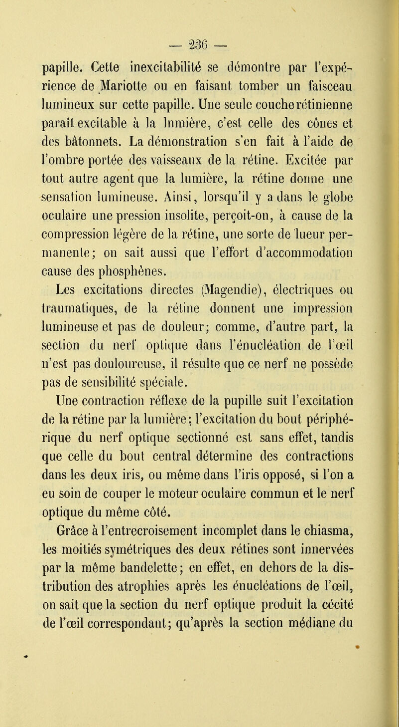 papille. Cette inexcitabilité se démontre par l'expé- rience de :Mariotte ou en faisant tomber un faisceau lumineux sur cette papille. Une seule couche rétinienne paraît excitable à la lnmière, c'est celle des cônes et des bâtonnets. La démonstration s'en fait à l'aide de l'ombre portée des vaisseaux de la rétine. Excitée par tout autre agent que la lumière, la rétine donne une sensation lumineuse. Ainsi, lorsqu'il y a dans le globe oculaire une pression insolite, perçoit-on, à cause de la compression légère de la rétine, une sorte de lueur per- manente; on sait aussi que l'effort d'accommodation cause des phosphènes. Les excitations directes (Magendie), électriques ou traumatiques, de la rétine donnent une impression lumineuse et pas de douleur; comme, d'autre part, la section du nerf optique dans l'énucléation de l'œil n'est pas douloureuse, il résulte que ce nerf ne possède pas de sensibilité spéciale. Une contraction réflexe de la pupille suit l'excitation de la rétine par la lumière; l'excitation du bout périphé- rique du nerf optique sectionné est sans effet, tandis que celle du bout central détermine des contractions dans les deux iris, ou même dans l'iris opposé, si l'on a eu soin de couper le moteur oculaire commun et le nerf optique du même côté. Grâce à l'entrecroisement incomplet dans le chiasma, les moitiés symétriques des deux rétines sont innervées par la même bandelette ; en effet, en dehors de la dis- tribution des atrophies après les énucléations de l'œil, on sait que la section du nerf optique produit la cécité de l'œil correspondant; qu'après la section médiane du