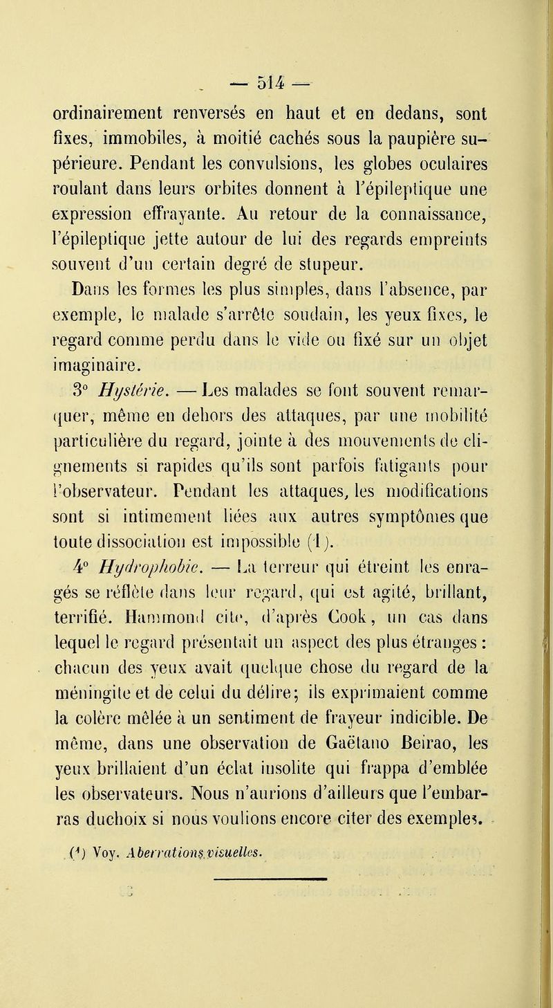 ordinairement renversés en haut et en dedans, sont fixes, immobiles, à moitié cachés sous la paupière su- périeure. Pendant les convulsions, les globes oculaires roulant dans leurs orbites donnent à l'épileptique une expression effrayante. Au retour de la connaissance, Fépileptique jette autour de lui des regards empreints souvent d'un certain degré de stupeur. Dans les formes les plus simples, dans l'absence, par exemple, le malade s'arrête soudain, les yeux fixes, le regard comme perdu dans le vide ou fixé sur un objet imaginaire. 3° Hystérie. — Les malades se font souvent remar- quer, même en dehors des attaques, par une mobilité particulière du regard, jointe à des mouvements de cli- gnements si rapides qu'ils sont parfois fatigants pour l'observateur. Pendant les attaques, les modifications sont si intimement liées aux autres symptômes que toute dissociation est impossible (1). 4° Hydrophobie. — La terreur qui étreint les enra- gés se reflète dans leur regard, qui est agité, brillant, terrifié. Hammond cite, d'après Cook, un cas dans lequel le regard présentait un aspect des plus étranges : chacun des yeux avait quelque chose du regard de la méningite et de celui du délire; ils exprimaient comme la colère mêlée à un sentiment de frayeur indicible. De même, dans une observation de Gaëtano Beirao, les yeux brillaient d'un éclat insolite qui frappa d'emblée les observateurs. Nous n'aurions d'ailleurs que l'embar- ras duchoix si nous voulions encore citer des exemples. (i) Voy. Abervationsvisuelles.