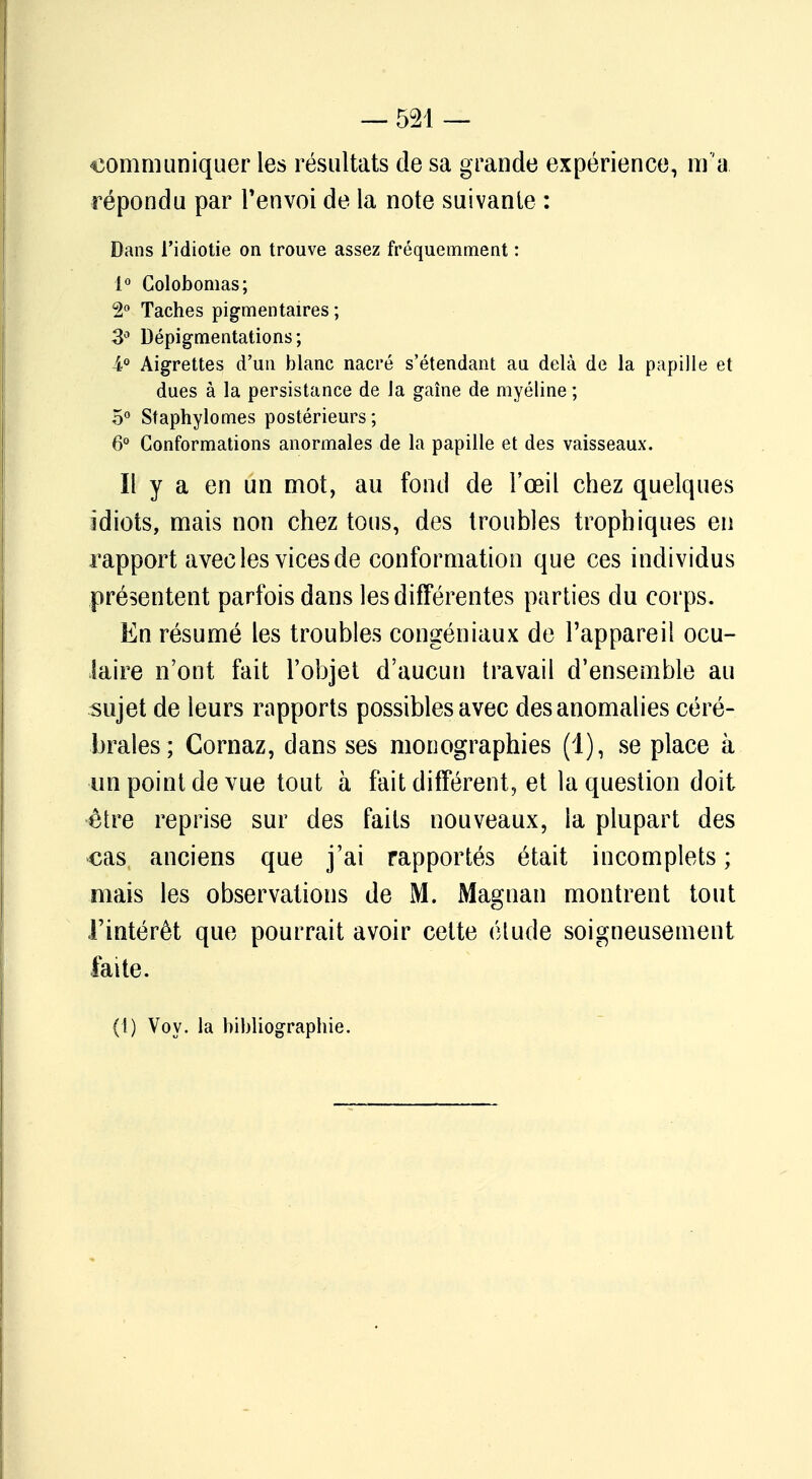 — 524 — communiquer les résultats de sa grande expérience, m 'a répondu par l'envoi de la note suivante : Dans l'idiotie on trouve assez fréquemment : 1° Golobomas; 2° Taches pigmentaires ; 3° Dépigmentations; i° Aigrettes d'un blanc nacré s'étendant au delà de la papille et dues à la persistance de la gaîne de myéline ; 5° Staphylomes postérieurs; 6° Conformations anormales de la papille et des vaisseaux. Il y a en un mot, au fond de l'œil chez quelques idiots, mais non chez tous, des troubles trophiques en rapport avec les vices de conformation que ces individus présentent parfois dans les différentes parties du corps. En résumé les troubles congéniaux de l'appareil ocu- laire n'ont fait l'objet d'aucun travail d'ensemble au sujet de leurs rapports possibles avec des anomalies céré- brales; Cornaz, dans ses monographies (1), se place à un point de vue tout à fait différent, et la question doit être reprise sur des faits nouveaux, la plupart des cas anciens que j'ai rapportés était incomplets ; mais les observations de M. Magnan montrent tout l'intérêt que pourrait avoir cette étude soigneusement faite. (1) Voy. la bibliographie.