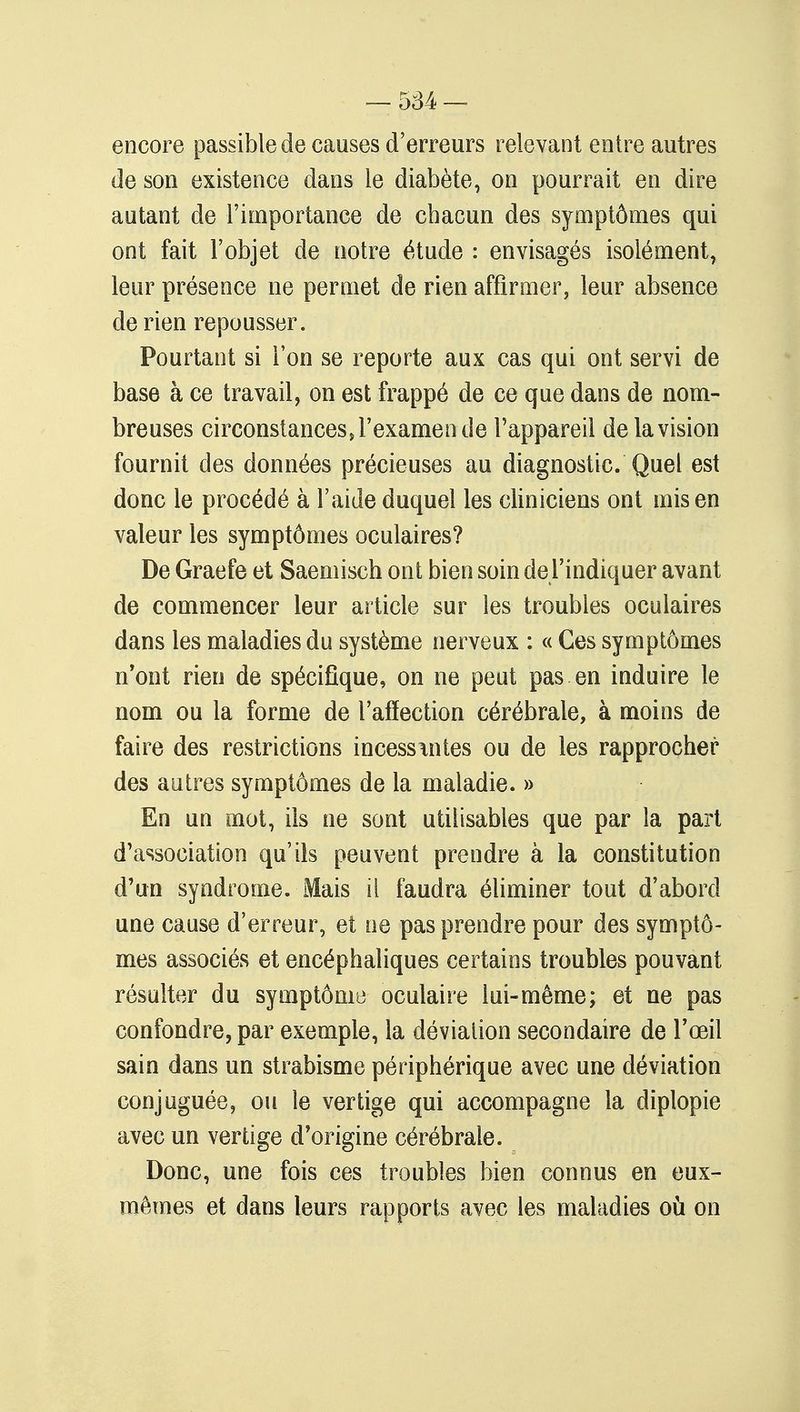 encore passible de causes d'erreurs relevant entre autres de son existence dans le diabète, on pourrait en dire autant de l'importance de chacun des symptômes qui ont fait l'objet de notre étude : envisagés isolément, leur présence ne permet de rien affirmer, leur absence de rien repousser. Pourtant si l'on se reporte aux cas qui ont servi de base à ce travail, on est frappé de ce que dans de nom- breuses circonstances, l'examen de l'appareil de la vision fournit des données précieuses au diagnostic. Quel est donc le procédé à l'aide duquel les cliniciens ont mis en valeur les symptômes oculaires? De Graefe et Saemisch ont bien soin de l'indiquer avant de commencer leur article sur les troubles oculaires dans les maladies du système nerveux : « Ces symptômes n'ont rien de spécifique, on ne peut pas en induire le nom ou la forme de l'affection cérébrale, à moins de faire des restrictions incessintes ou de les rapprocher des autres symptômes de la maladie. » En un mot, ils ne sont utilisables que par la part d'association qu'ils peuvent prendre à la constitution d'un syndrome. Mais il faudra éliminer tout d'abord une cause d'erreur, et ne pas prendre pour des symptô- mes associés et encéphaliques certains troubles pouvant résulter du symptôme oculaire lui-même; et ne pas confondre, par exemple, la déviation secondaire de l'œil sain dans un strabisme périphérique avec une déviation conjuguée, ou le vertige qui accompagne la diplopie avec un vertige d'origine cérébrale. Donc, une fois ces troubles bien connus en eux- mêmes et dans leurs rapports avec les maladies où on
