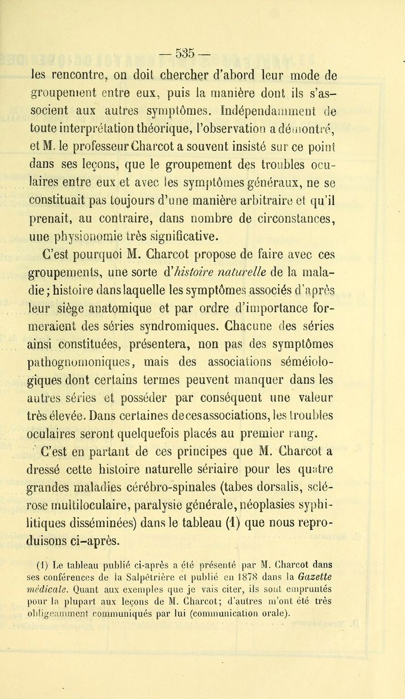 les rencontre, on doit chercher d'abord leur mode de groupement entre eux, puis la manière dont ils s'as- socient aux autres symptômes. Indépendamment de toute interprétation théorique, l'observation a démontré, et M, le professeur Charcot a souvent insisté sur ce point dans ses leçons, que le groupement des troubles ocu- laires entre eux et avec les symptômes généraux, ne se constituait pas toujours d'une manière arbitraire et qu'il prenait, au contraire, dans nombre de circonstances, une physionomie très signiflcative. C'est pourquoi M. Charcot propose de faire avec ces groupements, une sorte à'histoire naturelle de la mala- die ; histoire dans laquelle les symptômes associés d'après leur siège anatomique et par ordre d'importance for- meraient des séries syndromiques. Chacune des séries ainsi constituées, présentera, non pas des symptômes pathognomoniques, mais des associations séméiolo- giques dont certains termes peuvent manquer dans les autres séries et posséder par conséquent une valeur très élevée, Dans certaines de ces associations, les troubles oculaires seront quelquefois placés au premier rang. C'est en partant de ces principes que M. Charcot a dressé cette histoire naturelle sériaire pour les quatre grandes maladies cérébro-spinales (tabès dorsalis, sclé- rose multiloculaire, paralysie générale, néoplasies syphi- litiques disséminées) dans le tableau (1) que nous repro- duisons ci-après. (1) Le. tableau publié ci-après a été présenté par M. Charcot dans ses conférences de ia Salpêtrière et publié en 1878 dans la Gazette médicale. Quant aux exemples que je vais citer, ils sont empruntés pour la plupart aux leçons de M. Charcot; d'autres m'ont été très obligeamment communiqués par lui (communication orale).