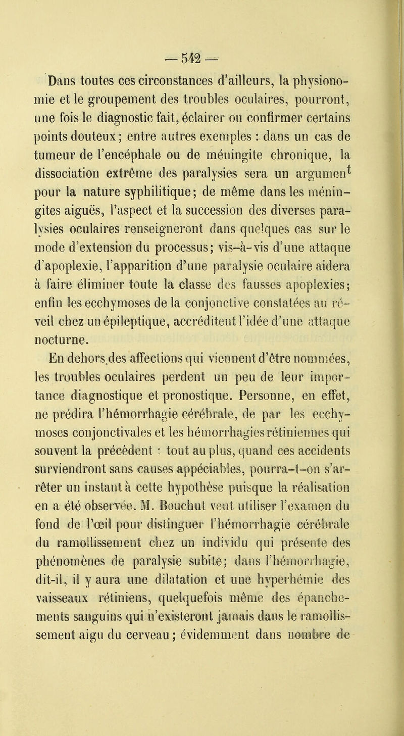 Dans toutes ces circonstances d'ailleurs, la physiono- mie et le groupement des troubles oculaires, pourront, une fois le diagnostic fait, éclairer ou confirmer certains points douteux ; entre autres exemples : dans un cas de tumeur de l'encéphale ou de méningite chronique, la dissociation extrême des paralysies sera un argument pour la nature syphilitique; de même dans les ménin- gites aiguës, l'aspect et la succession des diverses para- lysies oculaires renseigneront dans quelques cas sur le mode d'extension du processus; vis-à-vis d'une attaque d'apoplexie, l'apparition d'une paralysie oculaire aidera à faire éliminer toute la classe des fausses apoplexies; enfin les ecchymoses de la conjonctive constatées au ré- veil chez un épi lep tique, accréditent l'idée d'une attaque nocturne. En dehors.des affections qui viennent d'être nommées, les troubles oculaires perdent un peu de leur impor- tance diagnostique et pronostique. Personne, en effet, ne prédira l'hémorrhagie cérébrale, de par les ecchy- moses conjonctivales et les hémorrhagies rétiniennes qui souvent la précèdent : tout au plus, quand ces accidents surviendront sans causes appéciables, pourra-t-on s'ar- rêter un instant à cette hypothèse puisque la réalisation en a été observée. M. Bouchut veut utiliser l'examen du fond de l'œil pour distinguer l'hémorrhagie cérébrale du ramollissement chez un individu qui présente des phénomènes de paralysie subite; dans l'hémorrhagie, dit-il, il y aura une dilatation et une hyperhémie des vaisseaux rétiniens, quelquefois même des épanche- ments sanguins qui n'existeront jamais dans le ramollis- sement aigu du cerveau ; évidemment dans nombre de