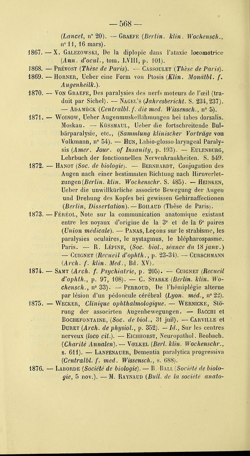 (Lancet, n° 20). — Graefe (Berlin. klin. Wochenschr n° 11, 16 mars). 1867.—X. Galezowski, De la diplopie dans l'ataxie locomotrice (Ann. d'ocul., tom. LVIII; p. 101). J868. — Prévost (Thèse de Paris). — Cassoulet (Thèse de Paris). 1869. — Horner, Ueber eine Form von Ptosis (Klin. Mondtbl. f. Augenheilk.). 1870. — Von Graefe, Des paralysies des nerfs moteurs de l'œil (tra- duit par Siebel). — Nagel's (Jahresbericht. S. 234,237). — Adamuck (Centralbl. f. die med. Wissensch., n° 5). 1871. — Woinow, Ueber Augenmuskellàhmungen bei tabès dorsalis. Moskau. — Kussmaul, Ueber die fortschreitende Bul- bàrparalysie, etc., (Sammlung klinischer Vortràge von Volkmann, n° 54). — Hun, Labio-glosso-laryngeal Paraly- sis (Amer. Jour, of Insanity, p. 193). — Eulenrurg, Lehrbuch der fonctionnellen Nervenkrankheiten. S. 549. 1872. — Hanot (Soc. de biologie). — Bernhardt, Gonjugation des Augen nach einer bestimmten Bichtung nach Hirnverlet- zimgen (Berlin, klin. Wochenschr. S. 485). — Heinken, Ueber die unwillkùrliche associrte Bewegung der Augen und Drehung des Kopfes bei gewissen Gehirnaffeclionen (Berlin, Dissertation). — Boilaud (Thèse de Paris). 1873. —Féréol, Note sur la communication anatomique existant entre les noyaux d'origine de la 3e et de la 6e paires (Union médicale). — Panas, Leçons sur le strabisme, les paralysies oculaires, le nystaginus, le blépharospasme, Paris. — R. Lépine, (Soc. biol., séance du iSjanv.) — Cuignet (Recueil d'ophth., p. 23-34). — Curschmann (Arch. f. klin. Med., Bd. XV), 1874. — Samt (Arch. f. Psychiatrie, p. 205). — Cuignet (Recueil d'ophth., p. 97, 108). — C. Starke (Berlin, klin. Wo- chensch., n° 33). — Perroud, De l'hémiplégie alterne par lésion d'un pédoncule cérébral (Lyon, méd., n° 22). 1875. -- Wecker, Clinique ophthalmologique. — Wernicke, Slô- rung der associrten Augenbewegungen. — Bacchi et Bochefontaine, (Soc. de biol., 31 juil). —Carville et Duret (Arch. de physiol., p. 352). — Ici., Sur les centres nerveux (loco cit.). —Eichhorst, Neuropathol. Beobaclu (Charité Annalen). — Vœlkel (Berl. klin. Wochenschr., s. 611). — Lanfenauer, Dementia paralytica progressiva (Centralbl. f. med. Wissensch., s. 688). 1876. — Laborde (Société de biologie). — B Ball (Société de biolo- gie, 5 nov.). — M. Raynaud (Bull, de la société anato-