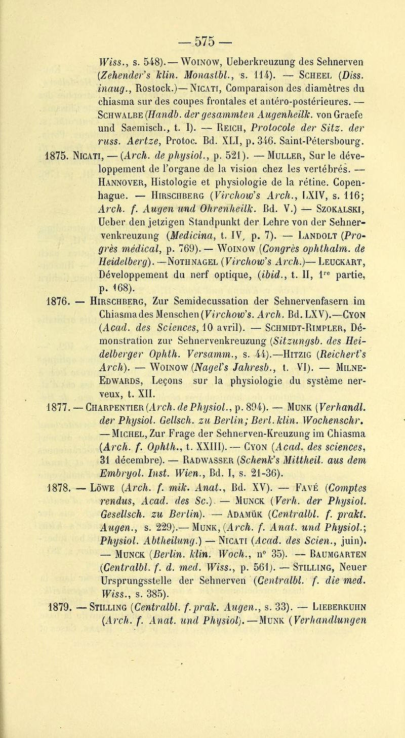 Wiss., s. 548). — Woinow, Ueberkreuzung des Sehnerven (Zehender's klin. Monastbl., s. 114). — Scheel (Dm. inaug., Rostock.)—Nicati, Comparaison des diamètres du chiasma sur des coupes frontales et antéro-postérieures. — Schwalbe (Handb. der gesammten Augenheiïk. vonGraefe und Saemisch., t. I). — Reich, Protocole der Sitz. der russ. Aertze, Protoc. Rd. XLI, p. 346. Saint-Pétersbourg. 1875. NrcATi, — (Arch. dephysiol, p. 521). — Muller, Sur le déve- loppement de l'organe de la vision chez les vertébrés. — Hannover, Histologie et physiologie de la rétine. Copen- hague. — Hirschberg (Virchow's Arch., LXIV, s. 116; Arch. f. Augen und Ohrenheilk. Rd. V.) — Szokalski, Ueber den jetzigen Standpunkt der Lehre von der Sehner- venkreuzung (Medicina, t. IV, p. 7). — Landolt (Pro- grès médical, p. 769). — Woinow (Congrès ophthalm. de Heidelberg). —Nothnagel (Virchow's Arch.)— Leuckart, Développement du nerf optique, (ibid., t. II, lre partie, p. 168). 1876. — Hirschberg, Zur Semidecussation der Sehnervenfasern im Chiasma des Menschen (Virchow's. Arch. Rd. LXV).—Cyon (Acad. des Sciences, 10 avril). — Schmidt-Rimpler, Dé- monstration zur Sehnervenkreuzung (Sitzungsb. des Hei- delberger Ophth. Versamm., s. 44).—Hitzig (Reicherfs Arch). — Woinow (NageVs Jahresb., t. VI). — Milne- Edwards, Leçons sur la physiologie du système ner- veux, t. XII. 1877. — Charpentier (Arch. dePhysiol, p. 894). — Munk [Verhandl. der Physiol. Gellsch. zu Berlin; Berl. Min. Wochenschr. — Michel, Zur Frage der Sehnerven-Kreuzung im Chiasma (Arch. f. Ophth., t. XXIII).— Cyon (Acad. des sciences, 31 décembre). — Radwasser (Schenk's Mittheil. aus dem Embryol. Inst. Wien., Rd. I, s. 21-36). 1878. — Lôwe (Arch. f. mik. Anat., Rd. XV). — Favé (Comptes rendus, Acad. des Se). — Munck (Verh. der Physiol. Gesellsch. zu Berlin). — Adamùk (Centralbl. f. prakt. Augen., s. 229).— Munk, (Arch. f. Anat. und Physiol; Physiol. Abtheilung.) — Nicati (Acad. des Scien., juin). — Munck (Berlin, klin. Woch., n° 35). — Raumgarten (Centralbl. f. d. med. Wiss., p. 561). — Stilling, Neuer Ursprungsstelle der Sehnerven (Centralbl. f. die med. Wiss., s. 385). 1879. — Stilling (Centralbl. f.prak. Augen., s. 33). — Lieberkuhn (Arch. f. Anat. und Physiol).—Munk (Verhandlungen
