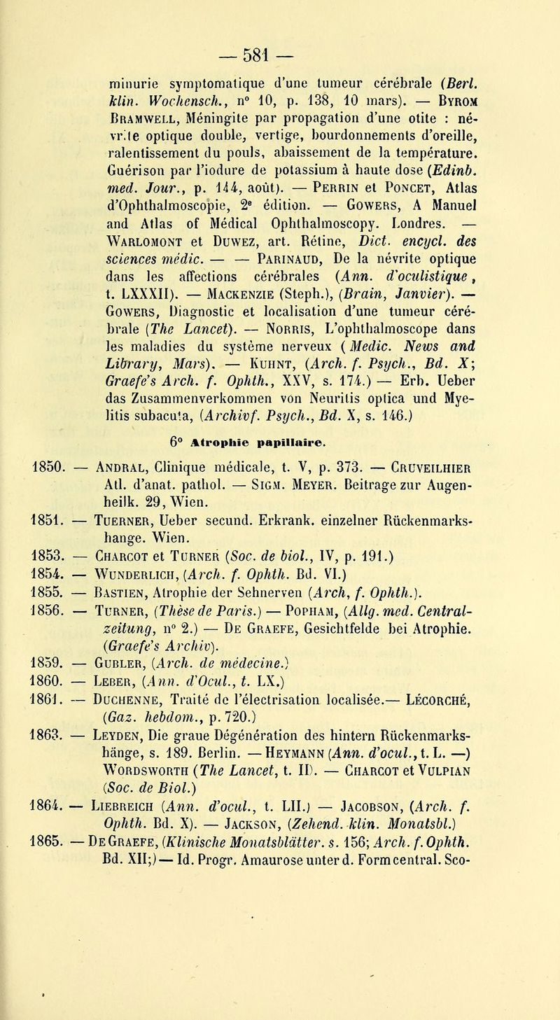 minurie symptomatique d'une tumeur cérébrale (Berl. klin. Wochensch., n° 10, p. 138, 10 mars). — Byrom Bramwell, Méningite par propagation d'une otite : né- vrite optique double, vertige, bourdonnements d'oreille, ralentissement du pouls, abaissement de la température. Guérison par l'iodure de potassium à haute dose (Edinb. med. Jour., p. 144-, août). —Perrin et Poncet, Atlas d'Ophthalmoscopie, 2e édition. — Gowers, A Manuel and Atlas of Médical Ophthalmoscopy. Londres. — Warlomont et Duwez, art. Rétine, Dict. encycl. des sciences médic. — — Parinaud, De la névrite optique dans les affections cérébrales (Ann. d'oculistique t t. LXXXII). — Mackenzie (Steph.), (Brain, Janvier). — Gowers, Diagnostic et localisation d'une tumeur céré- brale (The Lancet). — Norris, L'ophthalmoscope dans les maladies du système nerveux ( Medic. News and Library, Mars). — Kuhnt, (Arch. f. Psych., Bd. X; Graefe's Arch. f. Ophth., XXV, s. 174.)— Erb. Ueber das Zusammenverkommen von Neurilis oplica und Mye- litis subacula, (Archivf. Psych., Bd. X, s. 146.) 6° Atrophie papïllaîre. 1850. — Andral, Clinique médicale, t. V, p. 373. — Cruveilhier Atl. d'anat. pathol. — Sigm. Meyer. Beitrage zur Augen- heilk. 29, Wien. 1851. — Tuerner, Ueber secund. Erkrank. einzelner Rùckenmarks- bange. Wien. 1853. — Charcot et Turner (Soc. de biol, IV, p. 191.) 1854. — Wunderlich, (Arch. f. Ophth. Bd. VI.) 1855. — Bastien, Atrophie der Sehnerven (Arch, f. Ophth.}. 1856. — Turner, (Thèse de Paris.) — Popham, (Allg. med. Central- zeitung, n° 2.) — De Graefe, Gesichtfelde bei Atrophie. (Graefe's Archiv). 1859. — Gubler, (Arch. de médecine.) 1860. — Leber, (Ann. d'Ocul, t. LX.) 1861. — Duchenne, Traité de l'électrisation localisée.— Lécorché, (Gaz. hebdom., p. 720.) 1863. — Leyden, Die graue Dégénération des hintern Rûckenmarks- hânge, s. 189. Berlin. — Heymann (Ann. d'ocul.,t. L. —) Wordsworth (The Lancet, t. II). — Charcot et Vulpian (Soc. de Biol.) 1864. — Liebreigh (Ann. d'ocul, t. LU.; — Jacobson, (Arch. f. Ophth. Bd. X). — Jackson, (Zehend. klin. Monalsbl.) 1865. — De Graefe, (Klinische Monatsblatter. s. 156; Arch. f. Ophth. Bd. XII;)—Id. Progr. Amauroseunterd. Formcentral. Sco-