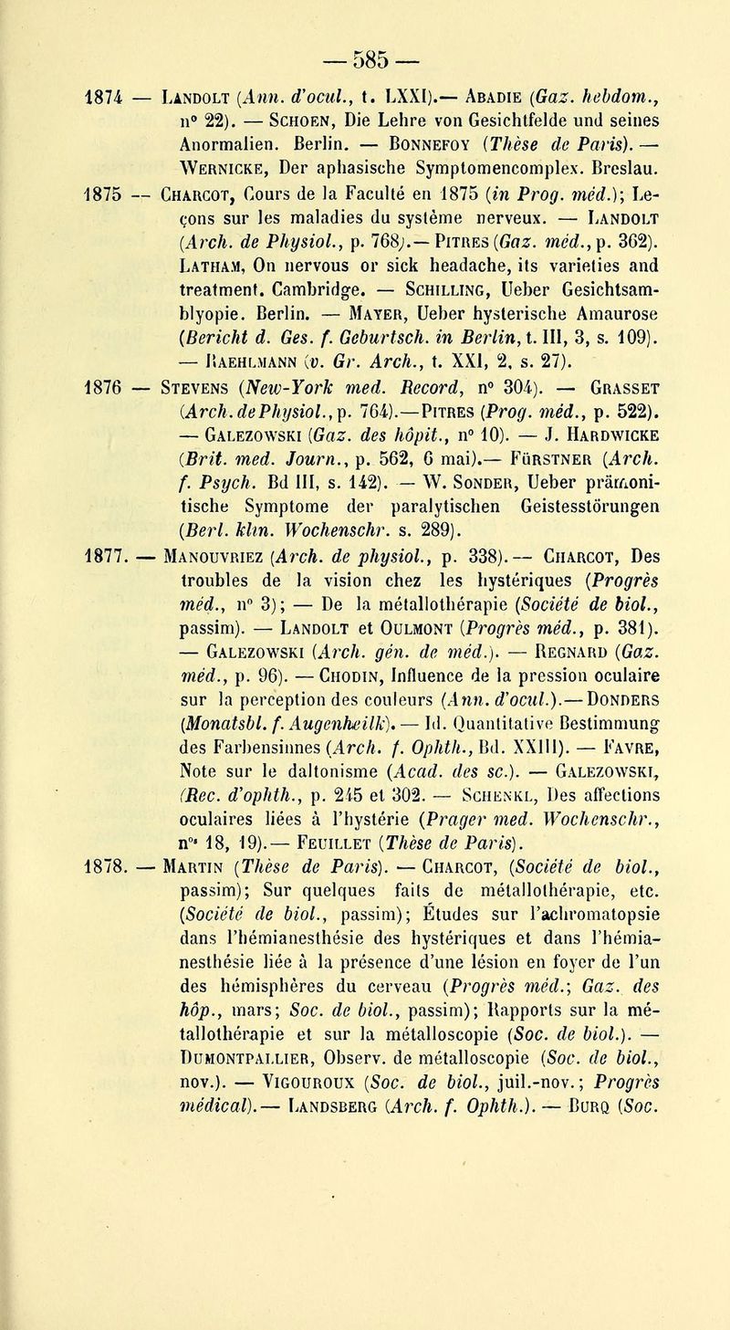 1874 — Landolt (Ann. d'ocul., t. LXXI).— Abadie (Gaz. hebdom., n° 22). — Schoen, Die Lehre von Gesichtfelde und seines Anormalien. Berlin. — Bonnefoy (Thèse de Paris). — Wernicke, Der aphasisehe Symptomencomplex. Breslau. 1875 — Charcot, Cours de la Faculté en 1875 (in Prog. méd.); Le- çons sur les maladies du système nerveux. — Landolt (Arch. de Physiol., p. 768;.— Pitres (Gaz. méd.,y. 362). Latham, On nervous or sick headache, its varieties and treatment. Cambridge. — Schilling, Ueber Gesichtsam- blyopie. Berlin. — Mayer, Ueber hysterische Amaurose (Bericht d. Ges. f. Geburtsch. in Berlin, t. III, 3, s. 109). — Jïaehlmann Cu. Gr. Arch., t. XXI, 2, s. 27). 1876 — Stevens (New-York med. Record, n° 304). — Grasset (Arch. de Physiol., p. 764).—Pitres (Prog. méd., p. 522). — Galezowski (Gaz. des hôpit., n° 10). — J. Hardwicke (Brit. med. Journ., p. 562, 6 mai).— Furstner (Arch. f. Psych. Bd III, s. 142). — W. Sonder, Ueber prâr/ioni- tische Symptôme der paralytischen Geistesstôrungen (Berl. Mm. Wochenschr. s. 289). 1877. — Manouvriez (Arch. de physiol., p. 338).— Charcot, Des troubles de la vision chez les hystériques (Progrès méd., n° 3); — De la métallothérapie (Société de biol., passim). — Landolt et Oulmont (Progrès méd., p. 381). — Galezowski (Arch. gén. de méd.). — Regnard (Gaz. méd., p. 96). —Chodin, Influence de la pression oculaire sur la perception des couleurs (Ann. d'ocul.).— Donders (Monatsbl. f. Augenheilk). — Id. Quantitative Bestimmung des Farbensinnes (Arch. f. Ophth., Bd. XXIII). — Favre, Note sur le daltonisme (Acad. des se). — Galezowski, (Rec. d'ophth., p. 215 et 302. — Schenkl, Des affections oculaires liées à l'hystérie (Prager med. Wochenschr., n0> 18, 19).— Feuillet (Thèse de Paris). 1878. — Martin (Thèse de Paris). — Charcot, (Société de biol., passim); Sur quelques faits de métallothérapie, etc. (Société de biol., passim); Études sur l'achromatopsie dans l'hémianesthésie des hystériques et dans l'hémia- nesthésie liée à la présence d'une lésion en foyer de l'un des hémisphères du cerveau (Progrès méd.; Gaz. des hôp., mars; Soc. de biol., passim); Rapports sur la mé- tallothérapie et sur la métalloscopie (Soc. de biol.). — Dumontpallier, Observ. de métalloscopie (Soc. de biol., nov.). — Vigouroux (Soc. de biol., juil.-nov. ; Progrès médical).— Landsberg (Arch. f. Ophth.). — Burq (Soc.