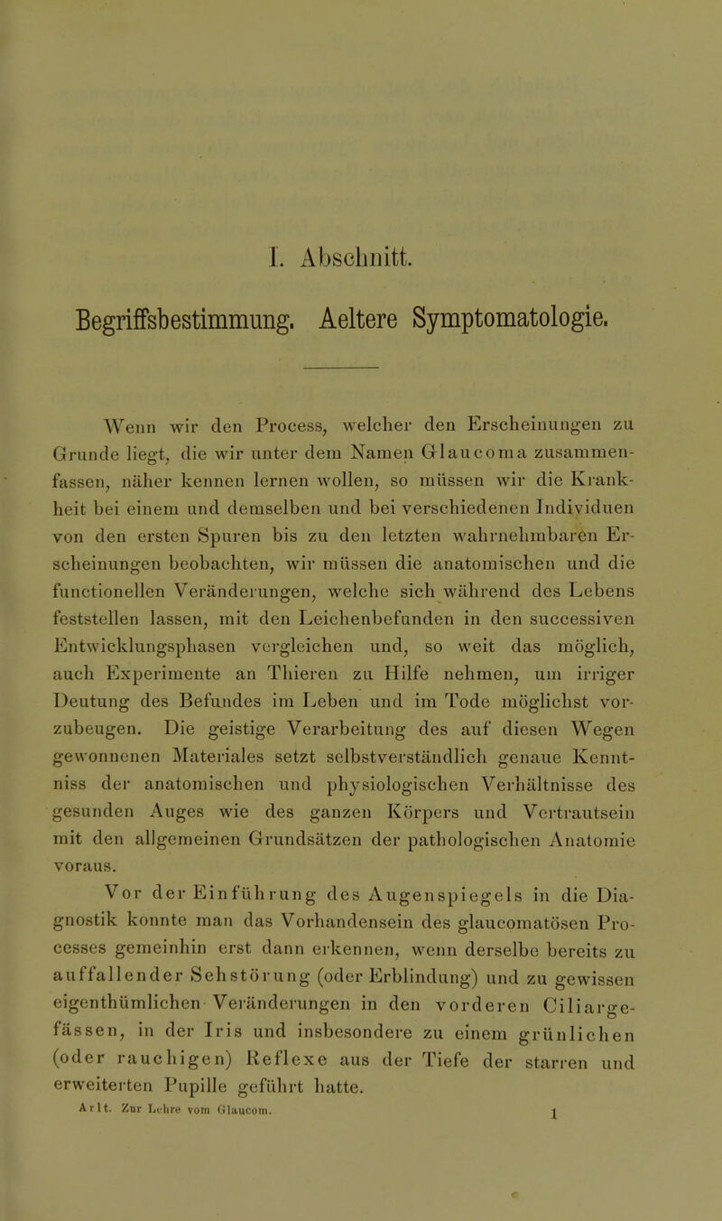 Begriffsbestimmung. Aeltere Symptomatologie. Wenn wir den Process, welcher den Erscheinungen zu Grunde liegt^ die wir unter dem Namen Glaucoma zusammen- fassen, näher kennen lernen wollen, so müssen wir die Krank- heit bei einem und demselben und bei verschiedenen Individuen von den ersten Spuren bis zu den letzten wahrnehmbaren Er- scheinungen beobachten, wir müssen die anatomischen und die functionellen Veränderungen, welche sich während des Lebens feststellen lassen, mit den Leichenbefunden in den successiven Entwicklungsphasen vci'gleichen und, so weit das möglich, auch Experimente an Thieren zu Hilfe nehmen, um irriger Deutung des Befimdes im Leben und im Tode möglichst vor- zubeugen. Die geistige Verarbeitung des auf diesen Wegen gewonnenen Materiales setzt selbstverständlich genaue Kennt- niss der anatomischen und physiologischen Verhältnisse des gesunden Auges wie des ganzen Körpers und Vertrautsein mit den allgemeinen Grundsätzen der pathologischen Anatomie voraus. Vor der Einführung des Augenspiegels in die Dia- gnostik konnte man das Vorhandensein des glaucomatösen Pro- cesses gemeinhin erst dann erkennen, wenn derselbe bereits zu auffallender Sehstörung (oder Erblindung) und zu gewissen eigenthümlichen Vei-änderungen in den vorderen Ciliarge- fässen, in der L-is und insbesondere zu einem grünlichen (oder rauchigen) Reflexe aus der Tiefe der starren und erweitei-ten Pupille geführt hatte. Ar lt. Zur Lt-lire vom Glauconi. i