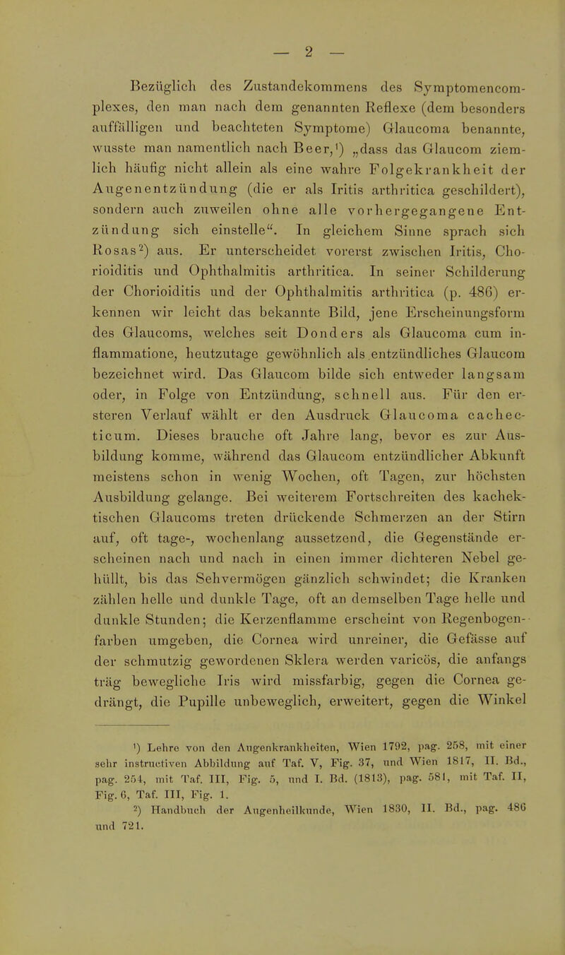 Bezüglich des Zustandekommens des Symptomencom- plexes, den man nach dem genannten Reflexe (dem besonders auffälligen und beachteten Symptome) Glaucoma benannte, wusste man namentlich nach Beer,') „dass das Glaucom ziem- lich häufig nicht allein als eine wahre Folgekrankheit der Angenentzündung (die er als Iritis arthritica geschildert), sondern auch zuweilen ohne alle vorhergegangene Ent- zündung sich einstelle. In gleichem Sinne sprach sich Rosas2) aus. Er unterscheidet vorerst zwischen Iritis, Cho- rioiditis und Ophthalmitis arthritica. In seiner Schilderung der Chorioiditis und der Ophthalmitis arthritica (p. 486) er- kennen wir leicht das bekannte Bild, jene Erscheinungsform des Glaucoms, welches seit Donders als Glaucoma cum in- flammatione, heutzutage gewöhnlich als entzündliches Glaucom bezeichnet wird. Das Glaucom bilde sich entweder langsam oder, in Folge von Entzündung, schnell aus. Für den er- steren Verlauf wählt er den Ausdruck Glaucoma cachec- ticum. Dieses brauche oft Jahre lang, bevor es zur Aus- bildung komme, während das Glaucom entzündlicher Abkunft meistens schon in wenig Wochen, oft Tagen, zur höchsten Ausbildung gelange. Bei weiterem Fortschreiten des kachek- tischen Glaucoms treten drückende Schmerzen an der Stirn auf, oft tage-, wochenlang aussetzend, die Gegenstände er- scheinen nach und nach in einen immer dichtei'en Nebel ge- hüllt, bis das Sehvermögen gänzlich schwindet; die Kranken zählen helle und dunkle Tage, oft an demselben Tage helle und dunkle Stunden; die Kerzenflamme erscheint von Regenbogen- farben umgeben, die Cornea wird unreiner, die Gefässe auf der schmutzig gewordenen Sklera werden varicös, die anfangs träg bewegliche Iris wird missfarbig, gegen die Cornea ge- drängt, die Pupille unbeweglich, erweitert, gegen die Winkel ') Lehro von den Augenkrankheiten, Wien 1792, pag. 258, mit einer selir instruetiven Abbildung auf Taf. V, Fig. 37, und Wien 1817, II. Bd., pag. 254, mit Taf. III, Fig. 5, und I. Bd. (1813), pag. 581, mit Taf. II, Fig. C, Taf. III, Fig. 1. 2) Handbuch der Augenheilkunde, Wien 1830, II. Bd., pag. 48G und 721.