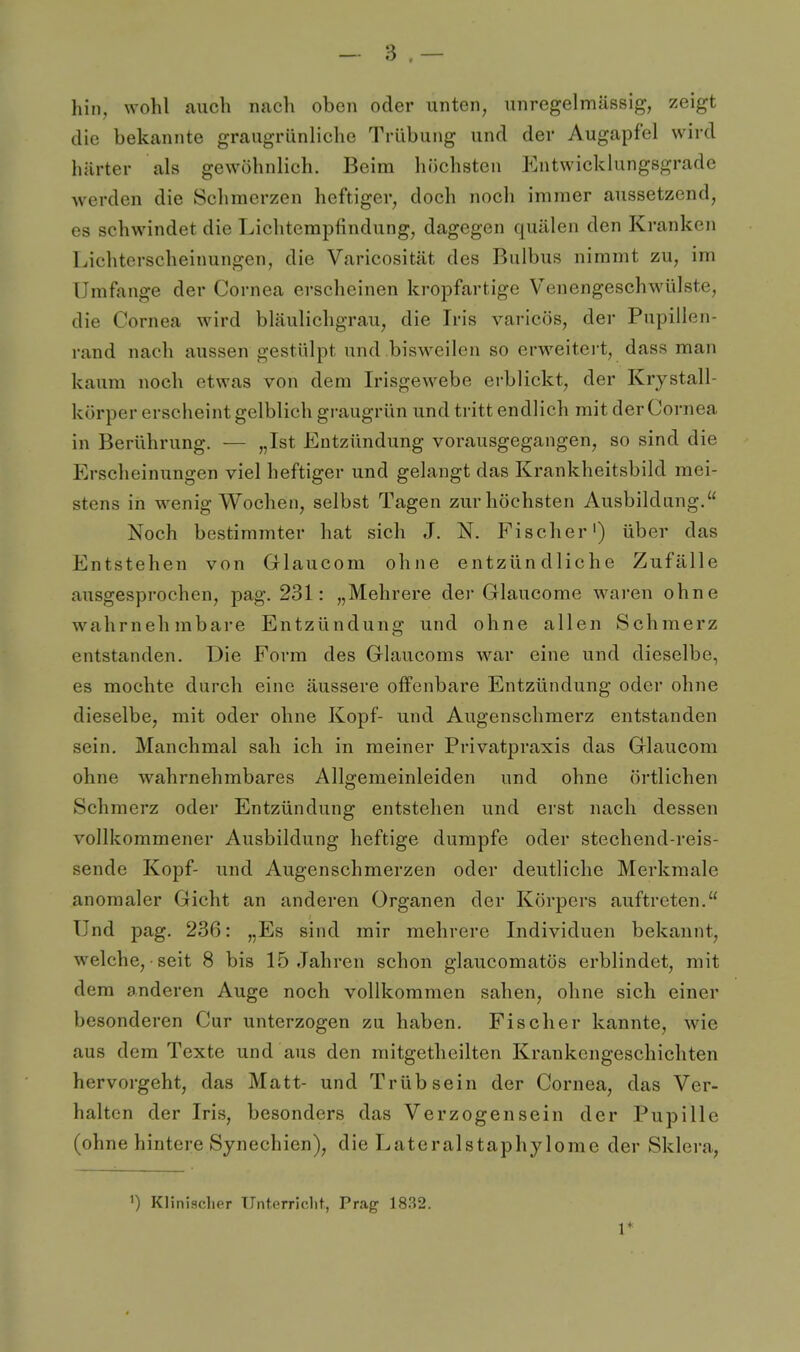 hin, wohl auch nacli oben oder unten, uuregelmässig, zeigt die bekannte graugrünliche Trübung und der Augapfel wird härter als gewöhnlich. Beim höchsten Entwicklungsgrade werden die Schmerzen heftiger, doch noch immer aussetzend, es schwindet die Lichtempfindung, dagegen quälen den Kranken Lichterscheinungen, die Varicosität des Bulbus nimmt zu, im Umfange der Cornea erscheinen kropfartige Venengeschwülste, die Cornea wird bläulichgrau, die Iris varicös, der Pupillen- rand nach aussen gestülpt und bisweilen so erweitert, dass man kaum noch etwas von dem Irisgewebe erblickt, der Krystall- körper erscheint gelblich gi-augrün und tritt endlich mit der Cornea in Berührung. — „Ist Entzündung vorausgegangen, so sind die Erscheinungen viel heftiger und gelangt das Krankheitsbild mei- stens in wenig Wochen, selbst Tagen zur höchsten Ausbildung. Noch bestimmter hat sich J. N. Fischer') über das Entstehen von Glaucom ohne entzündliche Zufälle ausgesprochen, pag. 231: „Mehrere der Glaucome waren ohne wahrnehmbare Entzündung und ohne allen Schmerz entstanden. Die Form des Glaucoms war eine und dieselbe, es mochte durch eine äussere offenbare Entzündung oder ohne dieselbe, mit oder ohne Kopf- und Augenschmerz entstanden sein. Manchmal sah ich in meiner Privatpraxis das Glaucom ohne wahrnehmbares Allgemeinleiden und ohne örtlichen Schmerz oder Entzündung entstehen und erst nach dessen vollkommener Ausbildung heftige dumpfe oder stechend-reis- sende Kopf- und Augenschmerzen oder deutliche Merkmale anomaler Gicht an anderen Organen der Körpers auftreten. Und pag. 236: „Es sind mir mehrere Individuen bekannt, welche, seit 8 bis 15 Jahren schon glaucomatös erblindet, mit dem anderen Auge noch vollkommen sahen, ohne sich einer besonderen Cur unterzogen zu haben. Fischer kannte, wie aus dem Texte und aus den mitgetheilten Krankengeschichten hervorgeht, das Matt- und Trüb sein der Cornea, das Ver- halten der Iris, besonders das Verzogen sein der Pupille (ohne hintere Synechien), die Lateralstaphylome der Sklera, 1) Klinischer Unterriclit, Prag 18.'^2. 1*