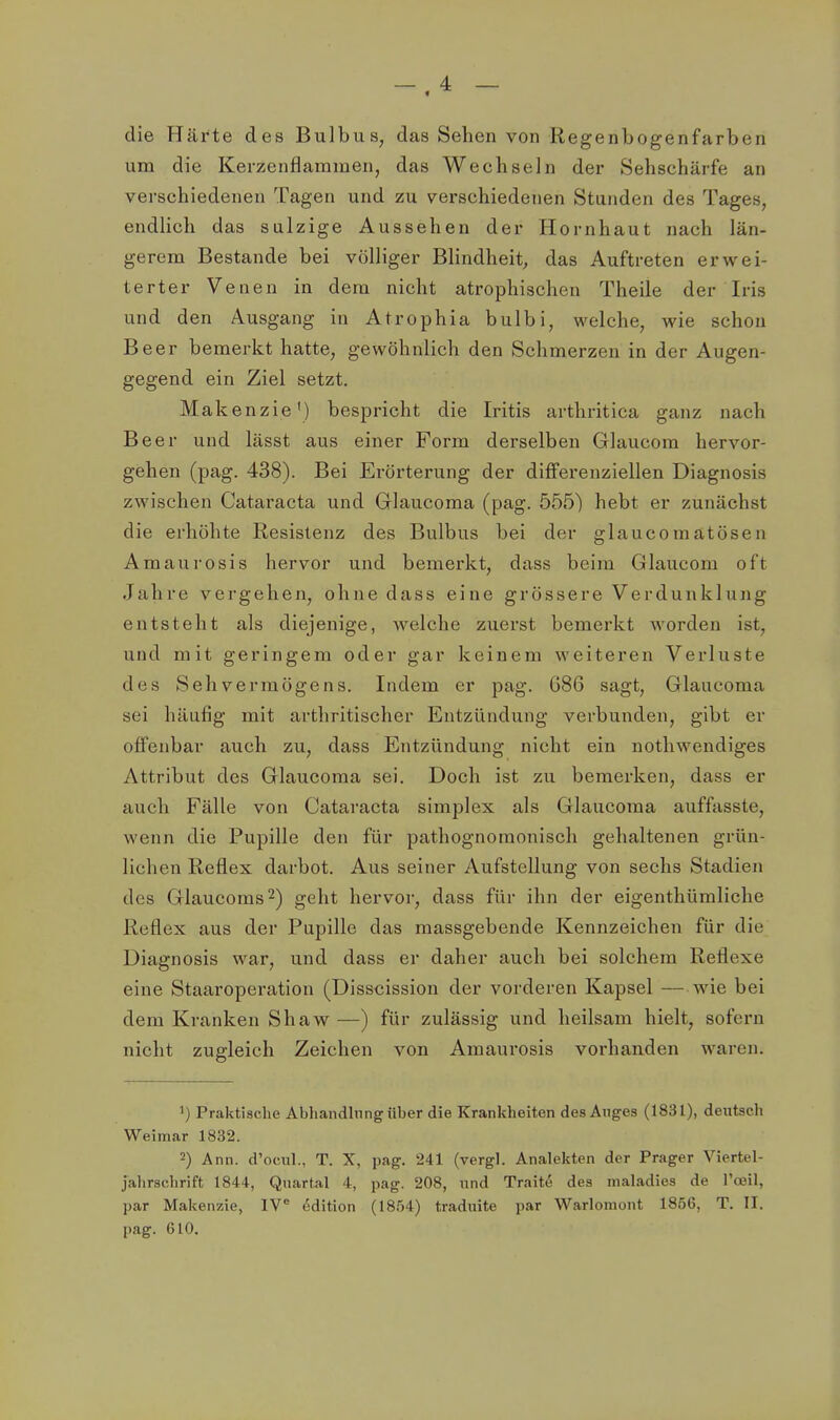 -.4 - die Häi*te des Bulbus, das Sehen von Regenbogenfarben um die Kerzenflammen, das Wechseln der Sehschärfe an verschiedenen Tagen und zu verschiedenen Stunden des Tages, endlich das sulzige Aussehen der Hornhaut nach län- gerem Bestände bei völliger Blindheit, das Auftreten erwei- terter Venen in dem nicht atrophischen Theile der Iris und den Ausgang in Atrophia bulbi, welche, wie schon Beer bemerkt hatte, gewöhnlich den Schmerzen in der Augen- gegend ein Ziel setzt. Makenzie') bespricht die Iritis arthritica ganz nach Beer und lässt aus einer Form derselben Glaucom hervor- gehen (pag. 438). Bei Erörterung der differenziellen Diagnosis zwischen Cataracta und Grlaucoma (pag. 555) hebt er zunächst die erhöhte Resistenz des Bulbus bei der glaucomätösen Amaurosis hervor und bemerkt, dass beim Glaucom oft Jahre vergehen, ohne dass eine grössere Verdunklung entsteht als diejenige, welche zuerst bemerkt worden ist, und mit geringem oder gar keinem weiteren Verluste des Sehvermögens. Indem er pag. G86 sagt, Glaucoma sei häufig mit arthritischer Entzündung verbunden, gibt er offenbar auch zu, dass Entzündung nicht ein nothwendiges Attribut des Glaucoma sei. Doch ist zu bemerken, dass er auch Fälle von Cataracta simplex als Glaucoma auffasste, wenn die Pupille den für pathognomonisch gehaltenen grün- lichen Reflex darbot. Aus seiner Aufstellung von sechs Stadien des Glaucoms^) geht hervor, dass für ihn der eigenthümliche Reflex aus der Pupille das massgebende Kennzeichen für die Diagnosis war, und dass er daher auch bei solchem Reflexe eine Staaroperation (Disscission der vorderen Kapsel — wie bei dem Kranken Shaw —) für zulässig und heilsam hielt, sofern nicht zugleich Zeichen von Amaurosis vorhanden waren. 1) Praktische Abhandlnngüber die Krankheiten des Anges (1831), deutsch Weimar 1832. 2) Ann. d'ociil., T. X, pag. 241 (vergl. Analekten der Prager Viertel- jahrschrift 1844, Quartal 4, pag. 208, und Trait^ des maladies de l'oeil, par Makenzie, IV Edition (1854) traduite par Warlomont 1856, T. II. pag. 610,