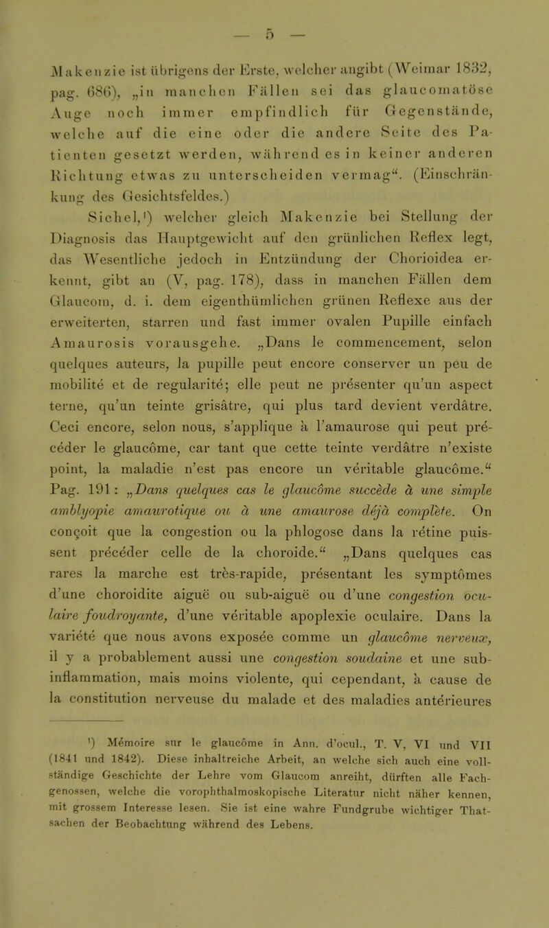 Makenzie ist übrigens der Erste, welcher angibt (Weimar 1832, pag. 68G), „in manchen Fällen sei das glaucomatöse Auge noch immer empfindlich für Gegenstände, welche auf die eine oder die andere Seite des Pa- tienten gesetzt werden, während es in keiner anderen Richtung etwas zu unterscheiden vermag. (Einschrän- kung des Gesichtsfeldes.) Sichel,') welcher gleich Makenzie bei Stellung der Diagnosis das Hauptgewicht auf den grünlichen Reflex legt, das Wesentliche jedoch in Entzündung der Chorioidea er- kennt, gibt an (V, pag. 178), dass in manchen Fällen dem Glaucom, d. i. dem eigenthümlichen gi-ünen Reflexe aus der erweiterten, starren und fast immer ovalen Pupille einfach Amaurosis vorausgehe. „Dans le coramencement, selon quelques auteurs, la pupille peut encore conserver un peu de mobilite et de regularite; eile peut ne presenter qu'uu aspect terne, qu'un teinte grisätre, qui plus tard devient verdätre. Ceci encore, selon nous, s'applique a l'amaurose qui peut pre- ceder le glaucome, car tant que cette teinte verdätre n'existe point, la maladie n'est pas encore un veritable glaucome. Pag. 191 : „Dans quelques cas le glaucome succede ä une simple amhlyojpie amaurotique ou ä une amaurose dejä convplefe. On congoit que la congestion ou la phlogose dans la r^tine puis- sent preceder celle de la choroide. „Dans quelques cas rares la raarche est trfes-rapide, presentant les symptömes d'une choroidite aigue ou sub-aiguc ou d'une congestion ocu- laire foudroyante, d'une veritable apoplexie oculaire. Dans la Variete que nous avons exposee comme un glaucome nerveux, il y a probablement aussi une congestion soudaine et une sub- inflaramation, mais moins violente, qui cependant, a cause de la Constitution nerveuse du malade et des raaladies anterieures ') Memoire snr le glaucome in Ann. d'oeul., T. V, VI und VII (1841 und 1842). Diese inhaltreiche Arbeit, an welche sich auch eine voll- ständige Geschichte der Lehre vom Glaucom anreiht, dürften alle Fach- genossen, welche die vorophthalmoskopische Literatur nicht näher kennen, mit grossem Interesse lesen. Sie ist eine wahre Fundgrube wichtiger That- sachen der Beobachtiing während des Lebens.