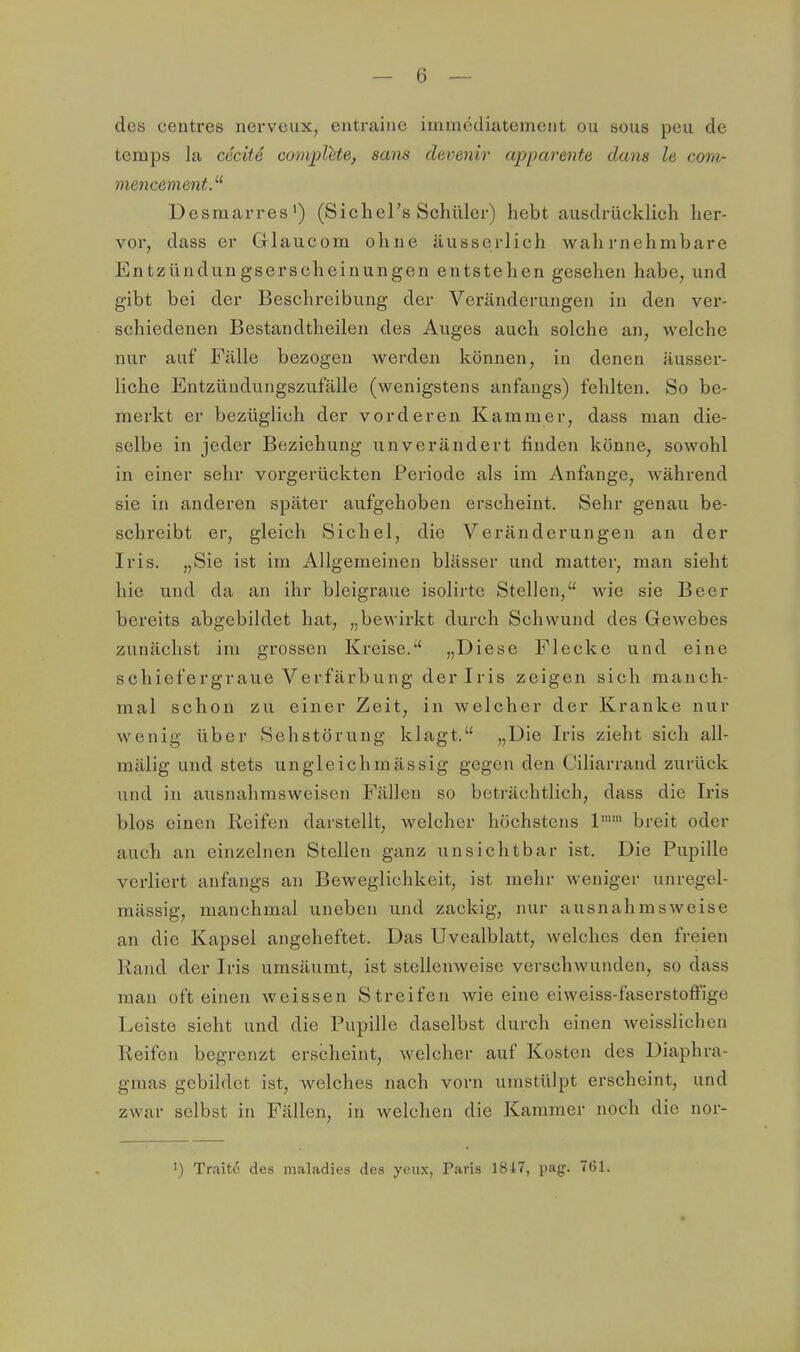 des centres nerveux, entraine immcdiatement ou sous peu de teraps la cecite coviplete, sans daveniv apparente dans le com- mencement.'-'' Desmarres') (Sichers Schüler) hebt ausdrücklich her- vor, dass er Glaucom ohne äusserlich wahrnehmbare Entzündungserscheinungen entstehen gesehen habe, und gibt bei der Beschreibung der Veränderungen in den ver- schiedenen Bestandtheilen des Auges auch solche an, welche nur auf Fälle bezogen werden können, in denen äusser- liche Entzündungszufälle (wenigstens anfangs) fehlten. So be- merkt er bezüglich der vorderen Kammer, dass man die- selbe in jeder Beziehung unverändert linden könne, sowohl in einer sehr vorgerückten Periode als im Anfange, während sie in anderen später aufgehoben erscheint. Sehr genau be- schreibt er, gleich Sichel, die Veränderungen an der Iris. „Sie ist im Allgemeinen blässer und matter, man sieht hie und da an ihr bleigraue isolirtc Stellen, wie sie Beer bereits abgebildet hat, „bewirkt durch Schwund des Gewebes zunächst im grossen Kreise. „Diese Flecke und eine schiefergraue Verfärbung der Iris zeigen sich manch- mal schon zu einer Zeit, in welcher der Kranke nur wenig über Sehstörung klagt. „Die Iris zieht sich all- mälig und stets ungleichmässig gegen den Ciliarrand zurück und in ausnalirasweisen Fällen so beträchtlich, dass die Iris blos einen Reifen darstellt, welcher höchstens 1™' breit oder auch an einzelnen Stellen ganz unsichtbar ist. Die Pupille verliert anfangs an Beweglichkeit, ist mehr weniger unregel- mässig, manchmal uneben und zackig, nur ausnahmsweise an die Kapsel angeheftet. Das Uvealblatt, welches den freien Rand der Iris umsäumt, ist stellenweise verschwunden, so dass man oft einen weissen Streifen wie eine eiweiss-faserstoffige Leiste sieht und die Pupille daselbst durch einen weisslichen Reifen begrenzt erscheint, welcher auf Kosten des Diaphra- gmas gebildet ist, welches nach vorn umstülpt erscheint, und zwar selbst in Fällen, in welchen die Kammer noch die nor- 1) Traite des maladies des yeiux, Paris 1847, pag. 761.