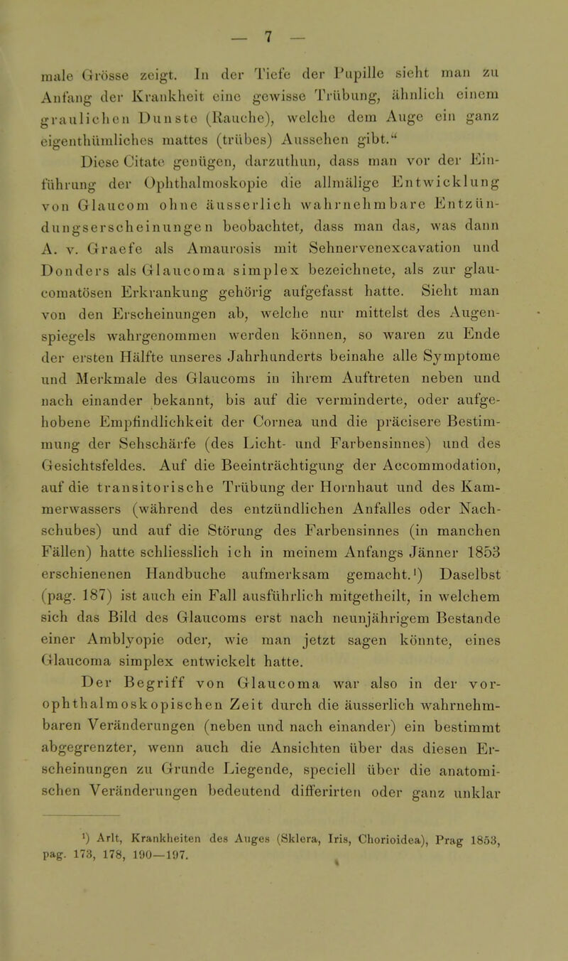 male Grösse zeigt. Iii der Tiefe der Pupille sieht man zu Anfang der Krankheit eine gewisse Trübung, ähnlicli einem graulichen Dunste (Rauche), welche dem Auge ein ganz eigenthümliches mattes (trübes) Aussehen gibt/* Diese Citato genügen, darzuthun, dass man vor der Ein- führung der Ophthalmoskopie die allmälige Entwicklung von Glaucom ohne äusserlich wahrnehmbare Entzün- dungserscheinuiige n beobachtet, dass man das, was dann A. V. Graefe als Amaurosis mit Sehnervenexcavation und Donders als Glaucoma simplex bezeichnete, als zur glau- coraatösen Erkrankung gehörig aufgefasst hatte. Sieht man von den Erscheinungen ab, welche nur mittelst des Augen- spiegels wahrgenommen werden können, so waren zu Ende der ersten Hälfte unseres Jahrhunderts beinahe alle Symptome und Merkmale des Glaucoms in ihrem Auftreten neben und nach einander bekannt, bis auf die verminderte, oder aufge- hobene Empfindlichkeit der Cornea und die präcisere Bestim- mung der Sehschärfe (des Licht- und Farbensinnes) und des Gesichtsfeldes. Auf die Beeinträchtigung der Accommodation, auf die transitorische Trübung der Hornhaut und des Kam- merwassers (während des entzündlichen Anfalles oder Nach- schubes) und auf die Störung des Farbensinnes (in manchen Fällen) hatte schliesslich ich in meinem Anfangs Jänner 1853 erschienenen Handbuche aufmerksam gemacht.') Daselbst (pag. 187) ist auch ein Fall ausführlich mitgetheilt, in welchem sich das Bild des Glaucoms erst nach neunjährigem Bestände einer Amblyopie oder, wie man jetzt sagen könnte, eines Glaucoma simplex entwickelt hatte. Der Begriff von Glaucoma war also in der vor- ophthalmoskopischen Zeit durch die äusserlich wahrnehm- baren Veränderungen (neben und nach einander) ein bestimmt abgegrenzter, wenn auch die Ansichten über das diesen Er- scheinungen zu Grunde Liegende, speciell über die anatomi- schen Veränderungen bedeutend differirten oder ganz unklar ') Arlt, Krankheiten des Auges (Sklera, Iris, Chorioidea), Prag 1853, pag. 173, 178, 190—197.