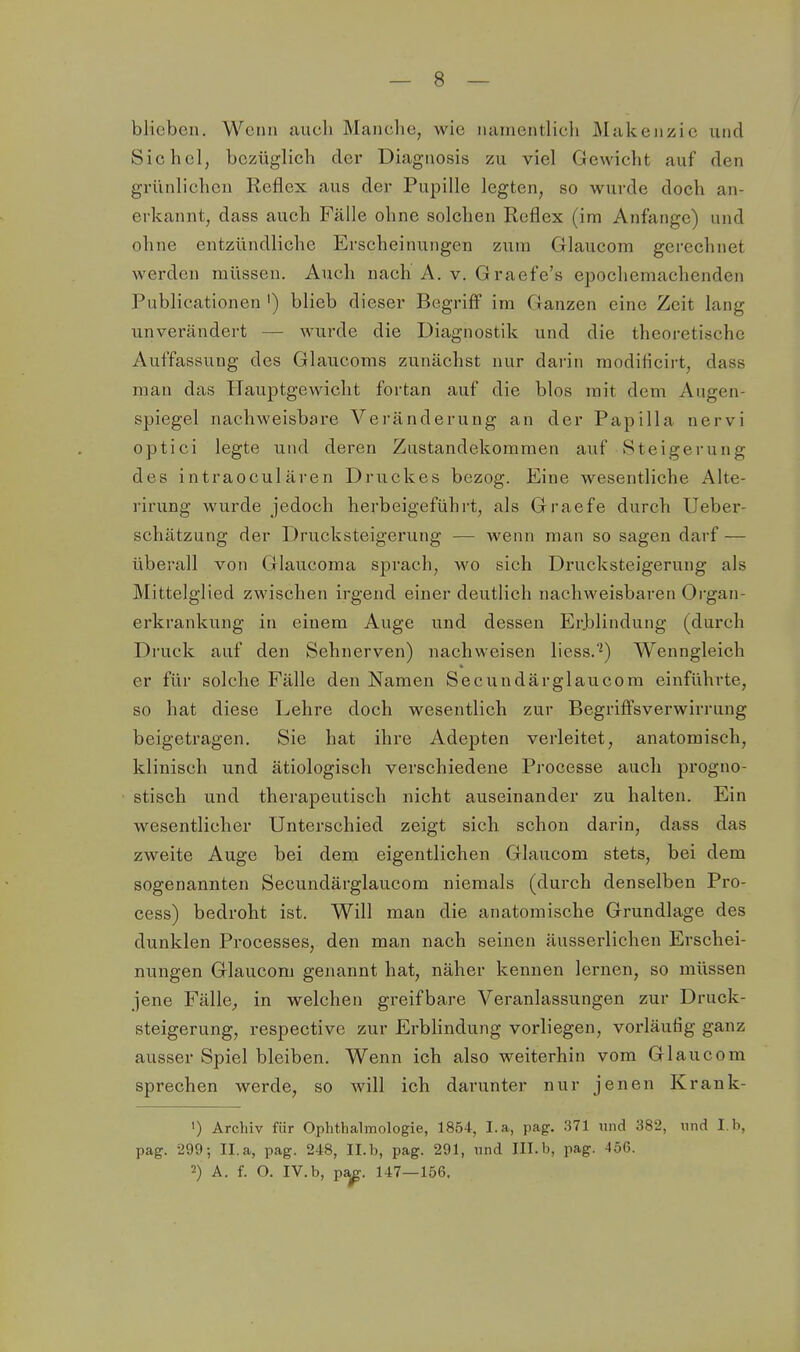 blieben. Wenn aucli Manclie, wie iiaineiitlich Älukeiizie und Sichel, bezüglich der Diagnosis zu viel Gewicht auf den grünlichen Reflex aus der Pupille legten, so wurde doch an- erkannt, dass auch Fälle ohne solchen Reflex (im Anfange) und ohne entzündliche Erscheinungen zum Glaucom gerechnet werden müssen. Auch nach A. v. Graefe's epochemachenden Publicationen ') blieb dieser Begriff im Ganzen eine Zeit lang unverändert — wurde die Diagnostik und die theoretische Auffassung des Glaucoms zunächst nur darin raodilicirt, dass man das Hauptgewicht fortan auf die blos mit dem Augen- spiegel nachweisbare Veränderung an der Papilla nervi optici legte und deren Zustandekommen auf Steigerung des intraoculären Druckes bezog. Eine wesentliche Alte- rirung wurde jedoch herbeigeführt, als Graefe durch Ueber- schätzung der Drucksteigerung — wenn man so sagen darf — überall von Glaucoma sprach, wo sich Drucksteigerung als Mittelglied zwischen irgend einer deutlich nachweisbaren Organ- erkrankung in einem Auge und dessen Erjalindung (durch Druck auf den Sehnerven) nachweisen liess.*^) Wenngleich er für solche Fälle den Namen Secundärglaucom einführte, so hat diese Lehre doch wesentlich zur Begriffsverwirrung beigetragen. Sie hat ihre Adepten verleitet, anatomisch, klinisch und ätiologisch verschiedene Processe auch progno- stisch und therapeutisch nicht auseinander zu halten. Ein wesentlicher Unterschied zeigt sich schon darin, dass das zweite Auge bei dem eigentlichen Glaucom stets, bei dem sogenannten Secundärglaucom niemals (durch denselben Pro- cess) bedroht ist. Will man die anatomische Grundlage des dunklen Processes, den man nach seinen äusserlichen Erschei- nungen Glaucom genannt hat, näher kennen lernen, so müssen jene Fälle, in welchen greifbare Veranlassungen zur Druck- steigerung, respective zur Erblindung vorliegen, vorläufig ganz ausser Spiel bleiben. Wenn ich also weiterhin vom Glaucom sprechen werde, so will ich darunter nur jenen Krank- ') Archiv für Ophthalmologie, 1854, I.a, pag. 371 und 382, und I.b, pag. 299; Il.a, pag. 248, Il.b, pag. 291, und Ill.b, pag. 456. 2) A. f. O. IV.b, pa^. 147—156.