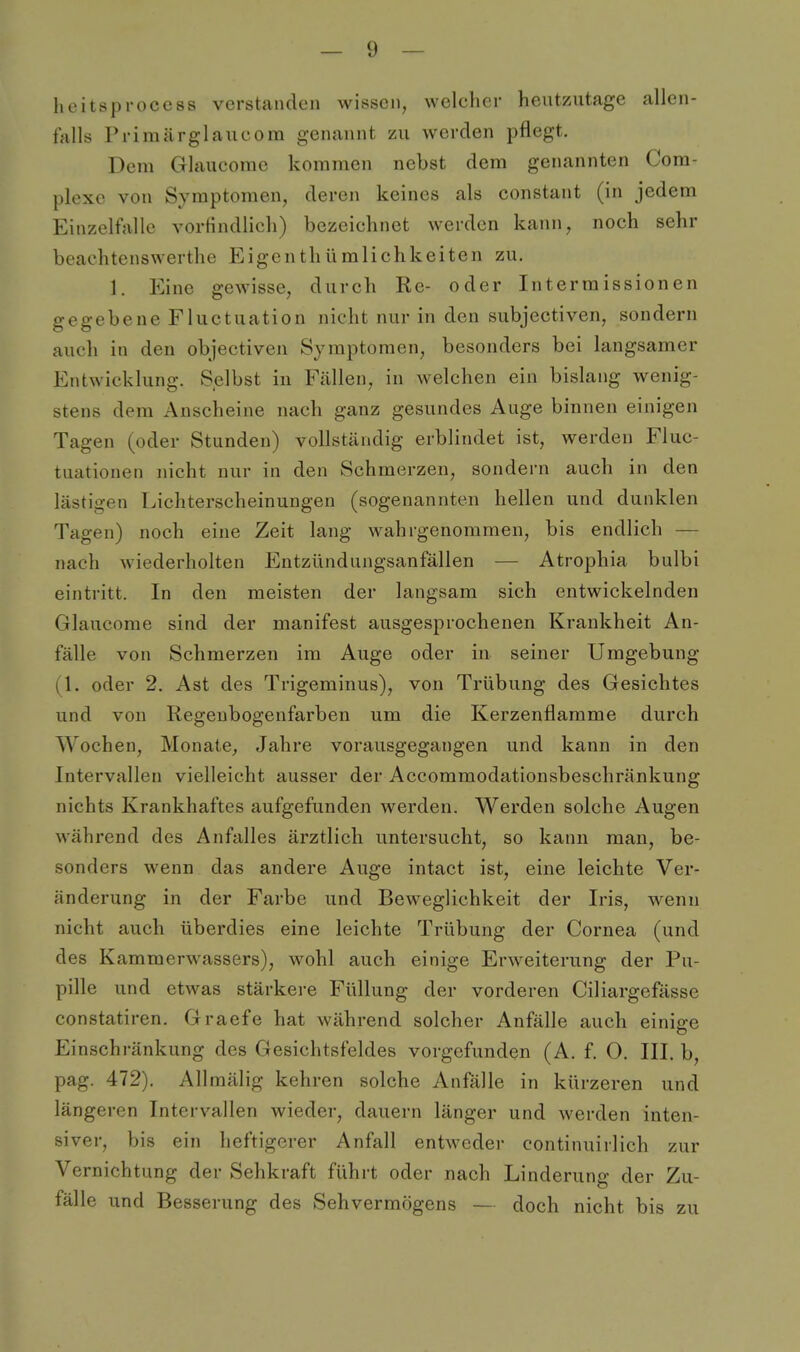 heitsprocess verstanden wissen, welcher heutzutage allen- falls Primärglaueom genannt zu werden pflegt. Dem Glaucome kommen nebst dem genannten Com- plexe von Symptomen, deren keines als constant (in jedem Einzelfalle vortindlich) bezeichnet werden kann, noch sehr beachtenswerthe Eigenthümlichkeiten zu. 1. Eine gewisse, durch Re- oder Intermissionen gegebene Fluctuation nicht nur in den subjectiven, sondern auch in den objectiven Symptomen, besonders bei langsamer Entwicklung. Selbst in Fcällen, in welchen ein bislang wenig- stens dem Anscheine nach ganz gesundes Auge binnen einigen Tagen (oder Stunden) vollständig erblindet ist, werden Fluc- tuationen nicht nur in den Schmerzen, sondern auch in den lästigen Lichterscheinungen (sogenannten hellen und dunklen Tagen) noch eine Zeit lang wahrgenommen, bis endlich — nach wiederholten Entzündungsanfällen — Atrophia bulbi eintritt. In den meisten der langsam sich entwickelnden Glaucome sind der manifest ausgesprochenen Krankheit An- fälle von Schmerzen im Auge oder in seiner Umgebung (1. oder 2. Ast des Trigeminus), von Trübung des Gesichtes und von Regeubogenfarben um die Kerzenflamme durch Wochen, Monate^ Jahre vorausgegangen und kann in den Intervallen vielleicht ausser der Accommodationsbeschränkung nichts Krankhaftes aufgefunden werden. Werden solche Augen während des Anfalles ärztlich untersucht, so kann man, be- sonders wenn das andere Auge intact ist, eine leichte Ver- änderung in der Farbe und Beweglichkeit der Iris, wenn nicht auch überdies eine leichte Trübung der Cornea (und des Kammerwassers), wohl auch einige Erweiterung der Pu- pille und etwas stärkere Füllung der vorderen Ciliargefässe constatiren. Graefe hat während solcher Anfälle auch einige Einschränkung des Gesichtsfeldes vorgefunden (A. f. O. III. b, pag. 472). Allmälig kehren solche Anfälle in kürzeren und längeren Intervallen wieder, dauern länger und werden inten- siver, bis ein heftigerer Anfall entweder continuirlich zur Vernichtung der Sehkraft führt oder nach Linderung der Zu- fälle und Besserung des Sehvermögens — doch nicht bis zu
