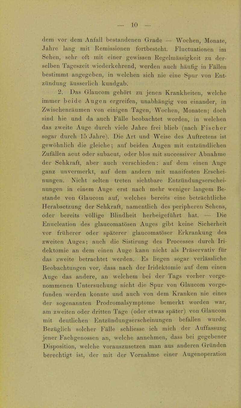 — lo- dern vor dem Anfall bestandenen Grade — Wochen, Monate, Jahre lang mit Remissionen fortbesteht. Fluctuationen im Scheu, sehr oft mit einer gewissen Regclmässigkeit zu der- selben Tageszeit wiederkehrend, werden auch häuHg in Fällen bestimmt angegeben, in welchen sich nie eine Spur von Ent- zündung äusserlich kundgab. 2. Das Glaucom gehört zu jenen Krankheiten, welche immer beide Augen ergreifen, unabhängig von einander, in Zwischenräumen von einigen Tagen, Wochen, Monaten; doch sind hie und da auch Fälle beobachtet worden, in welchen das zweite Auge durch viele Jahre frei blieb (nach Fischer sogar durcli 15 Jahre). Die Art und Weise des Auftretens ist gewöhnlich die gleiche; auf beiden Augen mit entztlndlichen Zufällen acut oder subacut, oder blos mit successiver Abnahme der Sehkraft, aber auch verschieden: auf dem einen Auge ganz unvermerkt, auf dem andern mit manifesten Erschei- nungen. Nicht selten treten sichtbare Entzündungserschei- nungen in einem Auge erst nach mehr weniger langem Be- stände von Glaucom auf, welches bereits eine beträchtliche Herabsetzung der Sehkraft, namentlich des peripheren Sehens, oder bereits völlige Blindheit herbeigeführt hat. — Die Enucleation des glaucomatösen Auges gibt keine Sicherheit vor früherer oder späterer glaucomatöser Erkrankung des zweiten Auges; auch die Sistirung des Processes durch Iri- dektomie an dem einen Auge kann nicht als Präservativ für das zweite betrachtet werden. Es liegen sogar verlässliche Beobachtungen vor, dass nach der Iridektomie auf dem einen Auge das andere, an welchem bei der Tags vorher vorge- nommenen Untersuchung nicht die Spur von Glaucom vorge- funden werden konnte und auch von dem Kranken nie eines der sogenannten Prodroraalsymptome bemerkt worden war, am zweiten oder dritten Tage (oder etwas später) von Glaucom mit deutlichen Entzündungserscheinungen befallen wurde. Bezüglich solcher Fälle schliesse ich mich der Auffassung jener Fachgenossen an, welche annehmen, dass bei gegebener Disposition, welche vorauszusetzen man aus anderen Gründen berechtigt ist, der mit der Vornahme einer Augenoperation