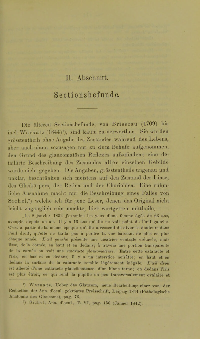 Sectionsbefunde. Die älteren Sectionsbefunde, von Brisseau (1709) bis inel. Warn atz (1844)'), sind kaum zu verwerthen. Sie wurden grösstentheils ohne Angabe des Zustandes während des Lebens, aber auch dann sozusagen nur zu dem Behufe aufgenommen, den Grund des glaucoraatösen Reflexes aufzufinden; eine de- taillirte Beschreibung des Zustandes aller einzelnen Gebilde wurde nicht gegeben. Die Angaben, grösstentheils ungenau xind unklar, beschränken sich meistens auf den Zustand der Linse, des Glaskörpers, der Retina und der Chorioidea. Eine rühm- liche Ausnahrae macht nur die Beschreibung eines Falles von Sichel,^) welche ich für jene Leser, denen das Original nicht leicht zugänglich sein möchte, hier wortgetreu mittheile. „Le 8 janvier 1832 j'examine les yeux d'une femme ägee de 63 ans, aveiigle depuis nn an. II y a 13 ans qu'elle ne voit point de l'oeil gauche. C'est iL partir de la meme ^poque qu'elle a ressenti de diverses doiileurs dans Tceil droit, qu'elle ne tarda pas k perdre la vue baissant de plus en plus chaque annee. Uoeil gauche presente une cicatrice centrale cretacee, mais liase, de la corn^e, en haut et en dedans; k travers une portion transparente de la cornee on voit une cataracte r/laucomateuse. Entre cette cataracte et l'iris, en bas et en dedans, il y a un interstice noirfitre; en haut et en dedans la surface de la cataracte semble legerement inegale. Vceil droit est afifect^ d'une cataracte glaucömateuse, d'un blanc terne; en dedans Tiris est plus etroit, ce qui rend la pupille un peu transversalement ovalaire et Warn atz, lieber das Glaucom, neue Bearbeitung einer von der Redaction der Ann. d'ocul. gekrönten Preisschrift, Leipzig 1844 (Pathologische Anatomie des Glaucoms), pag. 76. 2) Sichel, Ann. d'ocul., T. VI, pag. 15G (Jänner 1842).