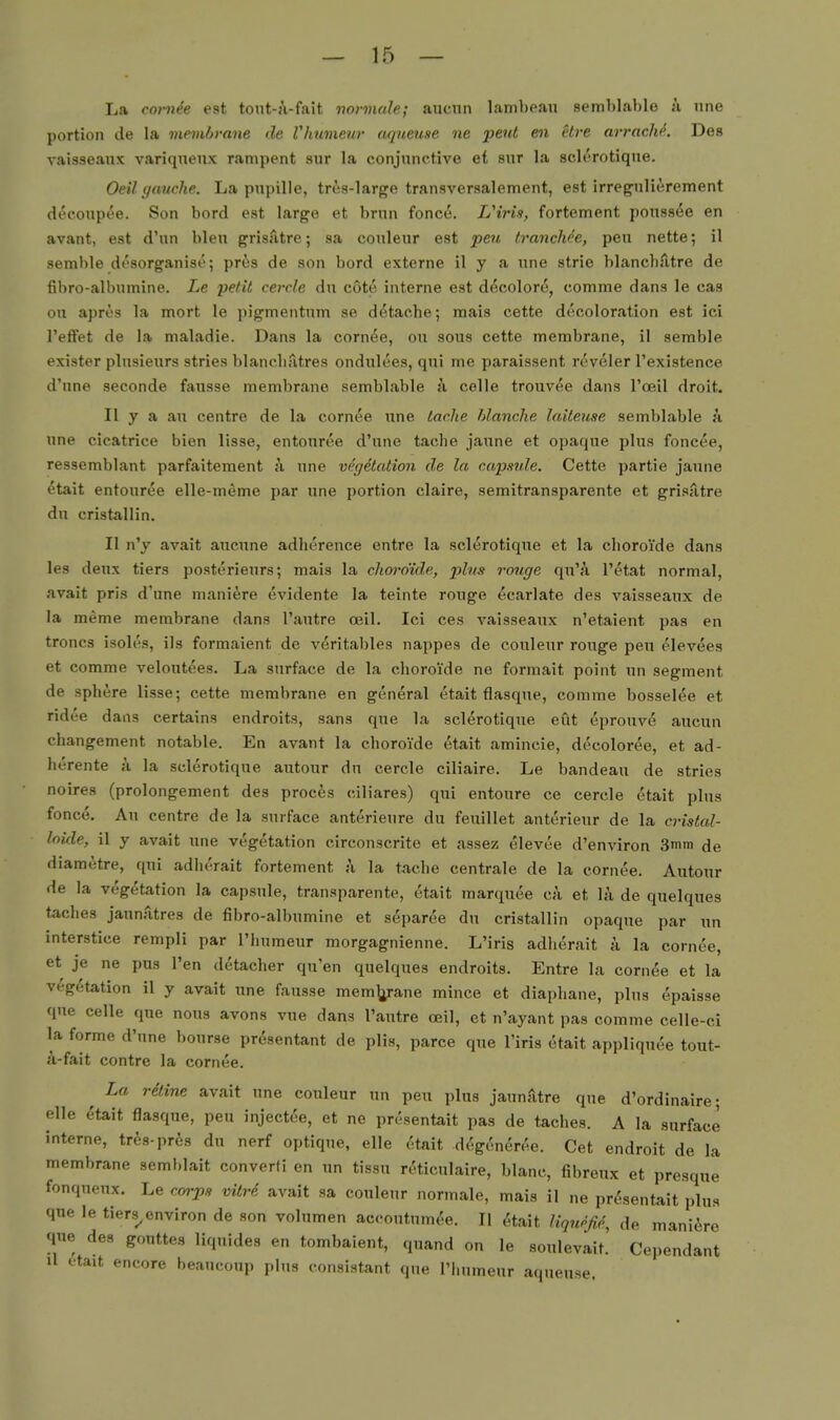 La cot-nde est tout-A-fait normale; aucnn lambeaii semMable ;i nne portion de la membrnne de Vhumeur aquense ne peut eil Hre arrache. Dos vaisseaiix variqnenx rampent sur la conjunctive ei snr la sclerotiqne. Oeil (/avche. La pnpille, tres-large transversalement, est irregnlierement decoupee. Son bord est large et brnn fonce. LHris, fortement ponssee en avant, est d'un bleu grisfitre; sa couleur est peu trancMe, peu nette; il semble desorganise; pr^s de son bord externe il y a une strie blanchfitre de fibro-albumine. Le petil cercle du cote interne est decolore, comme dans le cas on apres la mort le pigmentnm se d^tache; mais cette decoloration est ici l'effet de la maladie. Dans la cornee, ou sous cette membrane, il semble exister plusienrs stries blancliTitres ondnlees, qni me paraissent reveler l'existence d'nne seconde fansse membrane semblable h celle trouv^e dans l'oeil droit, II y a au centre de la cornee nne lache hlanche laiieuse semblable ä nne cicatrice bien lisse, entouree d'une tache jaune et opaque plus foncee, ressemblant parfaitement ix une Vegetation de la capmle. Cette partie jaune etait entouree elle-meme par une portion claire, semitransparente et grisatre du cristallin. II n'y avait aucune adherence entre la sclerotiqne et la choroi'de dans les deux tiers posterieurs; mais la choi-o'id,e, plus rouge qu'/i l'etat normal, avait pris d'une maniere evidente la teinte rouge ecarlate des vaisseaux de la meme membrane dans l'autre oeil. Ici ces vaisseaux n'etaient pas en troncs isoles, ils formaient de veritables nappes de couleur rouge peu elevees et comme velontees. La surface de la choroi'de ne formait point un segraent de sphere lisse; cette membrane en gen^ral etait flasque, comme bosselee et ridee dans certains endroits, sans que la sclerotiqne eut eprouv(5 aucuu changement notable. En avant la choroi'de etait amincie, decolor^e, et ad- herente ä la sclerotiqne autour du cercle ciliaire. Le bandeau de stries noires (prolongement des procfes ciliares) qui entoure ce cercle etait plus fonce. An centre de la surface anterieure du feuillet anterieur de la cristal- loide, il y avait une Vegetation circonscrite et assez elevee d'environ 3mra de diametre, qni adlu'rait fortement k la tache centrale de la cornee. Autour de la Vegetation la capsule, transparente, etait marquee eä et h'i de quelques taches jaunatres de fibro-albumine et separee du cristallin opaque par Tin interstice rempli par l'hnmeur morgagnienne. L'iris adherait a la cornee, et je ne pus Ten detacher qu'en quelques endroits. Entre la cornee et la Vegetation il y avait une fausse mem^^rane mince et diaphane, plus epaisse que Celle que nous avons vue dans l'autre oeil, et n'ayant pas comme celle-ci la forme d'nne bourse presentant de plis, parce que l'iris etait appliquee tout- ä-fait contre la cornee. ^ La räine avait nne couleur un peu plus jaunätre que d'ordinaire; eile etait flasque, peu inject^e, et ne presentait pas de taches. A la surface interne, tres-pr^s du nerf optique, eile c'ttait MgCmer^e. Cet endroit de la membrane semblait converfi en un tissu reticulaire, blanc, fibreux et presque fonqueux. Le corps vitrS avait sa couleur normale, mais il ne presentait plus que le tiers^environ de son volumen aceoutumee. II ^tait Hqurß^, de maniere que des gonttes liquides en tombaient, quand on le soulevait. Cependant Ii etait encore heaucoup plus consistant que riiumeur aqueuse.