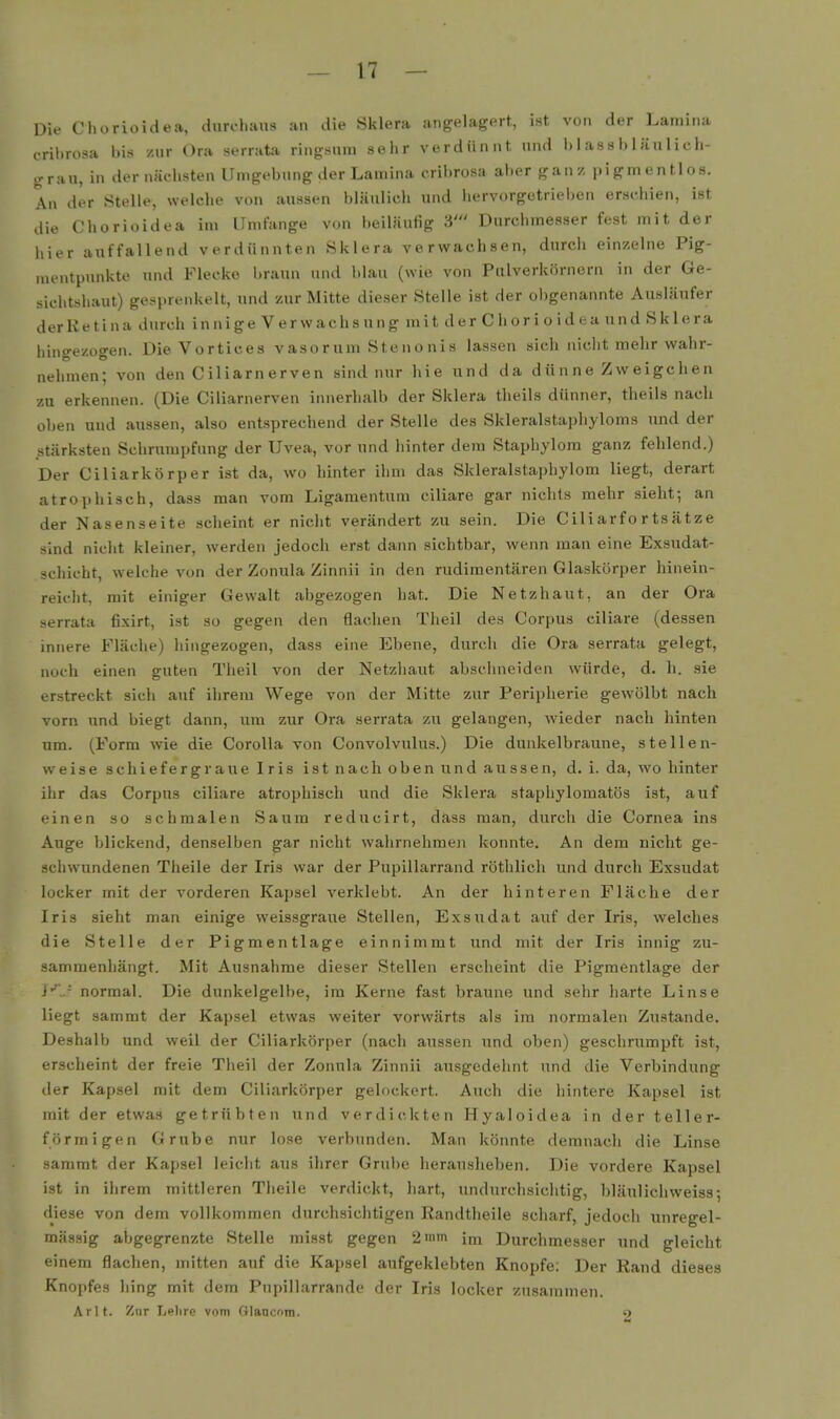 Die Chorioidea, durchaus an die Sklera angelagert, ist von der Lamina cribrosa bis zur Ora serrata ringsum sehr verdünnt und bl aas bläulich- irr au, in der nächsten Umgebung der Lamina cribrosa aber ganz pigmentlos. An der Stelle, welche von aussen bläulich und hervorgetrieben erschien, ist die Chorioidea im Umfange von beiläufig 3' Durchmesser fest mit der hier auffallend verdünnten Sklera verwachsen, durcli einzelne Pig- mentpunkte und Flecke braun und blau (wie von Pulverkörnorn in der Ge- sichtshaut) gesprenkelt, und zur Mitte dieser Stelle ist der ol)genannte Ausläufer derKetina durch innige Verwachsung mit der Chorioidea und Sklera hingezogen. Die Vortices vasorum Stenonis lassen sich niclit mehr wahr- nehmen; von den Ciliarnerven sind nur hie und da dün ne Zw eigchen zu erkennen. (Die Ciliarnerven innerhalb der Sklera theils dünner, theils nach oben und aussen, also entsprechend der Stelle des Skleralstaphyloms und der stärksten Schrumpfung der Uvea, vor und hinter dem Stapliylom ganz fehlend.) Der Ciliarkörper ist da, wo hinter ihm das Skleralstaphylom liegt, derart atrophisch, dass man vom Ligamentum ciliare gar nichts mehr sieht-, an der Nasenseite scheint er niclit verändert zu sein. Die Ciliarfortsätze sind nicht kleiner, werden jedoch erst dann sichtbar, wenn man eine Exsudat- schicht, welche von der Zonula Zinnii in den rudimentären Glaskörper hinein- reicht, mit einiger Gewalt abgezogen hat. Die Netzhaut, an der Ora serrata fixirt, ist so gegen den flachen Theil des Corpus ciliare (dessen innere Fläche) hingezogen, dass eine Ebene, durch die Ora serrata gelegt, noch einen guten Theil von der Netzhaut abschneiden würde, d. h. sie erstreckt sich auf ihrem Wege von der Mitte zur Peripherie gewölbt nach vorn und biegt dann, um zur Ora serrata zu gelangen, wieder nach hinten um. (Form wie die Corolla von Convolvulus.) Die dunkelbraune, stellen- weise schiefergraue Iris ist nach oben und aussen, d. i. da, wo hinter ihr das Corpus ciliare atrophisch und die Sklera staphylomatös ist, auf einen so schmalen Saum reducirt, dass man, durch die Cornea ins Auge blickend, denselben gar nicht wahrnehmen konnte. An dem nicht ge- schwundenen Theile der Iris war der Pupillarrand röthlich und durch Exsudat locker mit der vorderen Kapsel verklebt. An der hinteren Fläche der Iris sieht man einige weissgraue Stellen, Exsudat auf der Iris, welches die Stelle der Pigmentlage einnimmt und mit der Iris innig zu- sammenhängt. Mit Ausnahme dieser Stellen erscheint die Pigmentlage der i'^J normal. Die dunkelgelbe, im Kerne fast braune und sehr harte Linse liegt sammt der Kapsel etwas weiter vorwärts als im normalen Zustande. Deshalb und weil der Ciliarkörper (nach aussen und oben) geschrumpft ist, erscheint der freie Theil der Zonula Zinnii ausgedehnt und die Verbindung der Kapsel mit dem Ciliarkörper gelockert. Auch die hintere Kapsel ist mit der etwas getrübten und verdickten Hyaloidea in der teller- förmigen Grube nur lose verbunden. Man könnte demnach die Linse sammt der Kapsel leicht aus ihrer Grube herausheben. Die vordere Kapsel ist in ihrem mittleren Theile verdickt, hart, undurchsichtig, bläulichweiss; diese von dem vollkommen durchsichtigen Randtheile scharf, jedoch unregel- mässig abgegrenzte Stelle misst gegen 2 mm im Durchmesser und gleicht einem flachen, mitten auf die Kapsel aufgeklebten Knopfe; Der Rand dieses Knopfes hing mit dem Pupillarrande der Iris locker zusammen. Arlt. Znr Lehre vom Qlanconi. 9