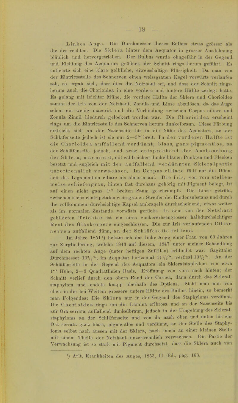 Li nie es Auge. Die Durchmesser dieses Bulbus etwas grösser als die des rechten. Die Sklera hinter dem Aequator in grosser Ausdelmung bläulich und hervorgetrieben. Der Bulbus wurde ohngefiihr in der Gegend und Richtung des Aequators geöffnet, der Schnitt rings hemm geführt. Es entleerte sich eine klare gelbliche, eiweisshaltige Flüssigkeit. Da man von der Eintrittsstelle des Selmerven einen weissgrauen Kegel vorwärts verlaufen sah, so ergab sich, dass dies die Netzhaut sei, und dass der Schnitt rings- herum auch die Chorioidea in eine vordere und hintere Hälfte zerlegt hatte. Es gelang mit leichter Mühe, die vordere Hälfte der Sklera und Chorioidea sammt der Iris von der Netzhaut, Zonula und Linse abzulösen, da das Auge schon ein wenig macerirt und die Verbindung zwischen Corpus ciliare und Zonula Zinnii hiedui'ch gelockert worden war. Die Chorioidea erscheint rings um die Eintrittsstelle des Sehnerven herum dunkelbraun. Diese Färbung erstreckt sich an der Nasenseite bis in die Nähe des Aequators, an der Schläfenseite jedoch ist sie unr 2—3'lireit. In der vorderen Hälfte ist die Chorioidea auffallend verdünnt, blass, ganz pigmentlos, an der Schläfenseite jedoch, und zwar entsprechend der Ausbauchung der Sklera, marmorirt, mit zahlreichen dunkelblauen Punkten und Flecken besetzt und zugleich mit der auffallend verdünnten Sklera 1 partie unzertrennlich verwachsen. Im Corpus ciliare fällt nur die Dünn- heit des Ligamentum ciliare als abnorm auf. Die Iris, von vorn stellen- weise schiefergrau, hinten fast durcliaus gehörig mit Pigment belegt, ist auf einen nicht ganz V breiten Saum geschrumpft. Die Linse getrübt, zwischen sechs centripetalen weissgrauen Streifen der Rindensubstanz und durch die vollkommen durchsichtige Kapsel ambragelb durchscheinend, etwas weiter als im normalen Zustande vorwärts gerückt. In dem von der Netzhaut gebildeten Trichter ist ein circa zuckererbsengrosser halbdurchsichtiger Rest des Glaskörpers eingeschlossen. Die zur Iris verlaufenden Ciliar- nerven auffallend dünn, an der Schläfeseite fehlend. Im Jahre 1851 ') bekam ich das linke Auge^ einer Frau von 60 Jahren zur Zergliederung, welche 1843 auf diesem, 1847 unter meiner Behandlung auf dem rechten Auge (unter heftigen Zufällen) erblindet war. Sagittaler Durchmesser 10^4', im Aequator horizontal 1172', verticallO'/j'. An der Schläfenseite in der Gegend des Aequators ein Skleralstaphylom von etwa V Höhe, 2—3 Quadratlinien Basis. Eröffnung von vorn nach hinten; der Schnitt verlief durch den obern Rand der Cornea, dann durch das Skleral- staphylom und endete knapp oberhalb des Opticus. Sieht man nun von oben in die bei Weitem grössere untere Hälfte des Bulbus hinein, so bemerkt man Folgendes: Die Sklera nur in der Gegend des Staphyloms verdünnt. Die Chorioidea rings um die Lamina cribrosa und an der Nasenseite bis zur Ora serrata auffallend dunkelbraun, jedoch in der Umgebung des Skleral- staphyloms an der Schläfenseite und von da nach oben und unten bis zur Ora serrata ganz blass, pigmentlos und verdünnt, an der Stelle des Staphy- loms selbst nach aussen mit der Sklera, nach innen an einer kleinen Stelle mit einem Theile der Netzhaut unzertrennlich verwachsen. Die Partie der Verwachsung ist so stark mit Pigment durchsetzt, dass die Sklera auch von 1) Arlt, Krankheiten des Auges, 1853, II. Bd., pag. 163.