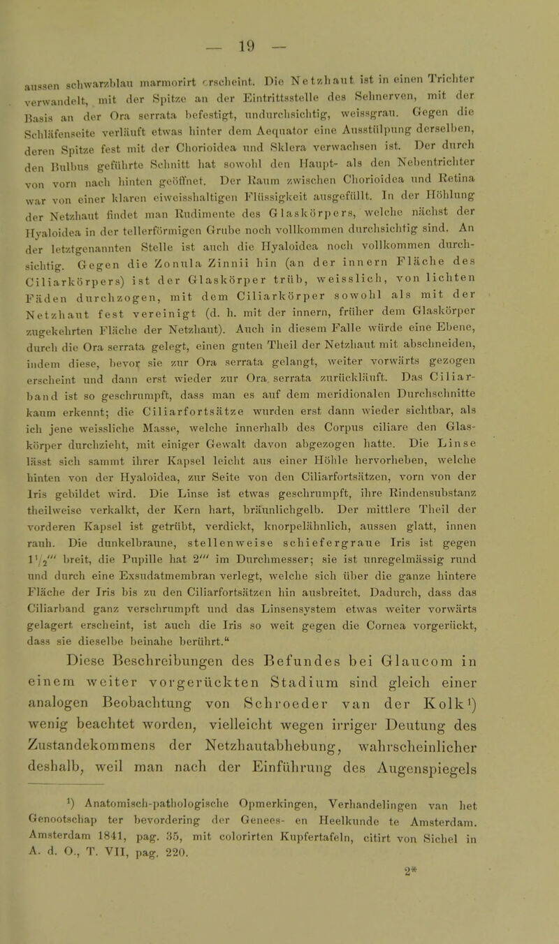 aussen schwarzhlan marmorirt crsclioiiit. Dio Net/,liaiit ist in einen Trichter verwandelt, mit der Spitze an der Eintrittsstelle des Selmerven, mit der IJasis an der Ora serrata befestigt, nndurchsiclitig, weissgrau. Gegen die Schläfenseite verläuft etwas hinter dem Aeqnator eine Ausstülpung derselben, deren Spitze fest mit der Cliorioidca und Sklera A'erwaclisen ist. Der durch den Bulbus geführte Selinitt hat sowohl den Haupt- als den Nebentriditer von vorn nach liinten geöffnet. Der Kaum zwischen Chorioidea und Retina war von einer klaren ciweisshaltigen Flüssigkeit ausgefüllt. In der Höhlung der Netzhaut findet man Rudimente des Glaskörpers, welche nächst der Hyaloidea in der tellerförmigen Grube noch vollkommen durchsichtig sind. An der letztgenannten Stelle ist auch die Hyaloidea noch vollkommen durch- sichtig. Gegen die Zonula Zinnii hin (an der Innern Fläche des Ciliarkörpers) ist der Glaskörper trüb, weisslich, von lichten Fäden durchzogen, mit dem Ciliarkörper sowohl als mit der Netzhaut fest vereinigt (d. h. mit der Innern, früher dem Glaskörper zugekehrten Fläche der Netzhaut). Auch in diesem Falle würde eine Ebene, durch die Ora serrata gelegt, einen guten Theil der Netzhaut mit abschneiden, indem diese, bevor sie zur Ora serrata gelangt, weiter vorwärts gezogen erscheint und dann erst wieder zur Ora, serrata zurückläuft. Das Ciliar- band ist so geschrumpft, dass man es auf dem meridionalen Durchschnitte kaum erkennt; die Ciliarfortsätze wurden erst dann wieder sichtbar, als ich jene weissliche Masse, welche innerhalb des Corpus ciliare den Glas- körper durchzieht, mit einiger Gewalt daA'^on abgezogen hatte. Die Linse lässt sich sammt ihrer Kapsel leicht aus einer Höhle hervorheben, welche hinten von der Hyaloidea, zur Seite von den Ciliarfortsätzen, vorn von der Iris gebildet wird. Die Linse ist etwas geschrumpft, ihre Rindensubstanz theilweise verkalkt, der Kern hart, bräunlichgelb. Der mittlere Theil der vorderen Kapsel ist getrübt, verdickt, knorpelähnlich, aussen glatt, innen raiih. Die dunkelbraune, stellenweise schiefergraiie Iris ist gegen l'.j' breit, die Pupille hat 2' im Durchmesser; sie ist unregelmässig rund und durch eine Exsudatmembran verlegt, welche sich über die ganze hintere Fläche der Iris bis zu den Ciliarfortsätzen hin ausbreitet. Dadurch, dass das Ciliarband ganz verschrumpft imd das Linsensystem etwas weiter vorwärts gelagert erscheint, ist auch die Iris so weit gegen die Cornea vorgerückt, dass sie dieselbe beinahe berührt. Diese Beschreibungen des Befundes bei Glaucora in einem weiter vorgerückten Stadium sind gleich einer analogen Beobachtung von Sehr oeder van der Kolki) wenig beachtet worden, vielleicht wegen irriger Deutung des Zustandekommens der Netzhautabhebung, wahrscheinlicher deshalb, weil man nach der Einführung des Augensj^iegels Anatomisch-pathologische Opmerkingen, Verhandelingen van het Genootschap ter bevordering der Genees- en Heelkunde te Amsterdam. Amsterdam 1841, pag. 3.5, mit colorirten Kupfertafeln, citirt von Sichel in A. d. O., T. VII, pag. 220. 2*