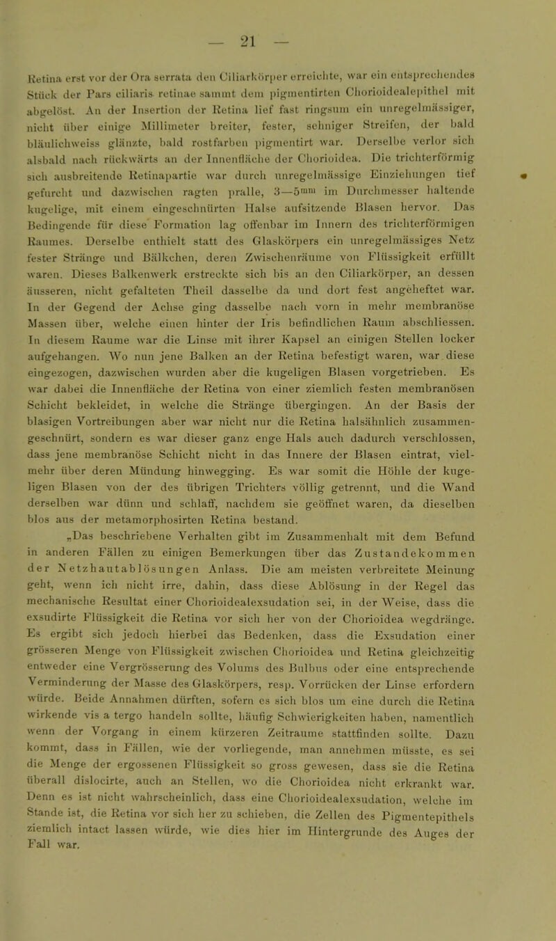 Ketina erst vor der Ora serrata den Ciliarkörper erreichte, war ein entsprecliendes Stück der Pars eiliaris retinae sammt dem pigraentirten Cliorioidealepitiiel mit abgelöst. An der Insertion der Retina lief fast ringsum ein unregelmässiger, nicht über einige Millimeter breiter, fester, sehniger Streifen, der bald bläulichweiss glänzte, bald rostfarben i)igmentirt war. Derselbe verlor »ich alsbald nach rückwärts an der Innenfläche der Chorioidea. Die trichterförmig sich ausbreitende Retinapartie war durch unregelmässige Einziehungen tief « gefurcht und dazwischen ragten pralle, 3—5™' im Durchmesser haltende kugelige, mit einem eingesclinürten Halse aufsitzende Blasen hervor. Das Bedingende für diese Formation lag offenbar im Innern des trichterförmigen Raumes. Derselbe enthielt statt des Glaskörpers ein unregelmässiges Netz fester Stränge und Bälkchen, deren Zwischenräume von Flüssigkeit erfüllt waren. Dieses Balkenwerk erstreckte sich bis an den Ciliarkörper, an dessen äusseren, nicht gefalteten Theil dasselbe da und dort fest angeheftet war. In der Gegend der Achse ging dasselbe nach vorn in mehr membranöse Massen über, welche einen hinter der Iris befindlichen Raum abschliessen. In diesem Räume war die Linse mit ihrer Kapsel an einigen Stellen locker aufgehangen. Wo nun jene Balken an der Retina befestigt waren, war diese eingezogen, dazwischen wurden aber die kugeligen Blasen vorgetrieben. Es war dabei die Innenfläche der Retina von einer ziemlich festen membranösen Schicht bekleidet, in welche die Stränge übergingen. An der Basis der blasigen Vortreibungen aber war nicht nur die Retina halsähnlich zusammen- geschnürt, sondern es war dieser ganz enge Hals auch dadurch verschlossen, dass jene membranöse Schicht nicht in das Innere der Blasen eintrat, viel- mehr über deren Mündung hinwegging. Es war somit die Höhle der kuge- ligen Blasen von der des übrigen Trichters völlig getrennt, und die Wand derselben war dünn und schlaff, nachdem sie geöffnet waren, da dieselben blos aus der metamorphosirten Retina bestand. „Das beschriebene Verhalten gibt im Zusammenlialt mit dem Befund in anderen Fällen zu einigen Bemerkungen über das Zustandekommen der Netzhautablösungen Anlass. Die am meisten verbreitete Meinung geht, wenn ich nicht irre, dahin, dass diese Ablösung in der Regel das mechanische Resultat einer Chorioidealexsudation sei, in der Weise, dass die exsudirte Flüssigkeit die Retina vor sich her von der Chorioidea wegdränge. Es ergibt sich jedoch hierbei das Bedenken, dass die Exsudation einer grösseren Menge von Flüssigkeit zwischen Chorioidea und Retina gleichzeitig entweder eine Vergrösserung des Volums des Bulbus oder eine entsprechende Verminderung der Masse des Glaskörpers, resp. Vorrücken der Linse erfordern würde. Beide Annahmen dürften, sofern es sich blos um eine durch die Retina wirkende vis a tergo handeln sollte, häufig Schwierigkeiten haben, namentlich wenn der Vorgang in einem kürzeren Zeiträume stattfinden sollte. Dazu kommt, dass in Fällen, wie der vorliegende, man annehmen müsste, es sei die Menge der ergossenen Flüssigkeit so gross gewesen, dass sie die Retina überall dislocirte, auch an Stellen, wo die Chorioidea nicht erkrankt war. Denn es ist nicht wahrscheinlich, dass eine Chorioidealexsudation, welche im Stande ist, die Retina vor sich her zu schieben, die Zellen des Pigraentepithels ziemlich intact lassen würde, wie dies hier im Hintergrunde des Auges der Fall war.