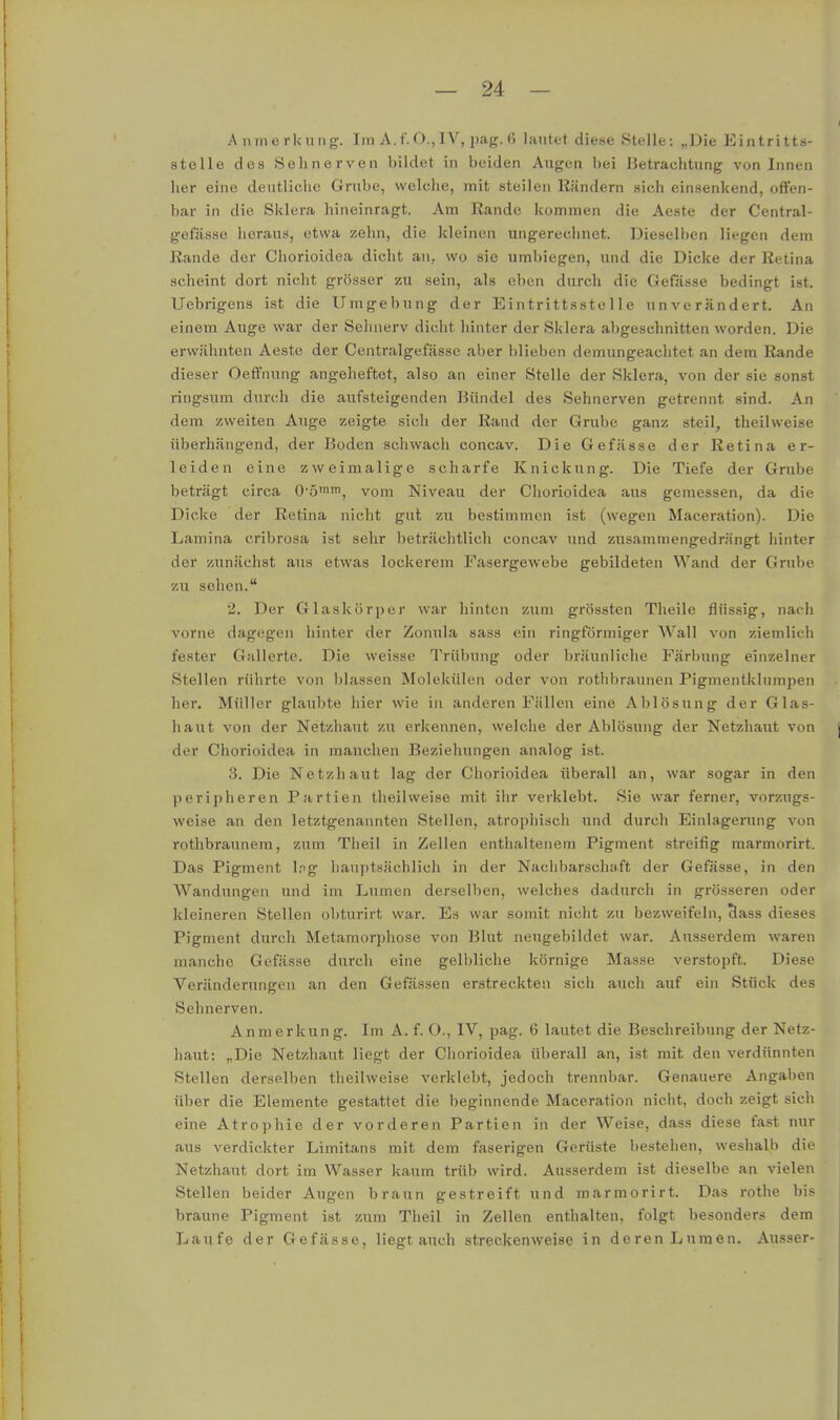 A iimerkuiig. Im A. f. O., IV, pag. ß lautet diese Stelle: „Die Eintritts- stelle des Sehnerven bildet in beiden Augen bei Betrachtung von Innen her eine deutliehc Grube, welche, mit steilen Rändern sich einsenkend, offen- bar in die Sklera hineinragt. Am Rande kommen die Aeste der Ccntral- gefässe heraus, etwa zelin, die kleinen ungerechnet. Dieselben liegen dem Rande der Chorioidea dicht an, wo sie umbiegen, und die Dicke der Retina scheint dort nicht grösser zu sein, als eben durch die Gefässe bedingt ist. Uebrigens ist die Umgebung der Eintrittsstelle unverändert. An einem Auge war der Sehnerv dicht liinter der Sklera abgeschnitten worden. Die erwähnten Aeste der Centralgefässe aber blieben demungeachtet an dem Rande dieser Oeffnung angeheftet, also an einer Stelle der Sklera, von der sie sonst ringsum durch die aufsteigenden Bündel des Sehnerven getrennt sind. An dem zweiten Auge zeigte sich der Rand der Grube ganz steil, theilweise überhängend, der Boden schwach concav. Die Gefässe der Retina er- leiden eine zweimalige scharfe Knickung. Die Tiefe der Grube beträgt circa O-ö'im, vom Niveau der Chorioidea aus gemessen, da die Dicke der Retina nicht gut zu bestimmen ist (wegen Maceration). Die Lamina cribrosa ist sehr beträchtlich concav luid zusammengedrängt hinter der zunächst aus etwas lockerem Fasergewebe gebildeten Wand der Grube zu sehen. 2. Der Glaskörper war hinten zum grössten Theile flüssig, nach vorne dagegen hinter der Zonula sass ein ringförmiger Wall von ziemlich fester Gallerte. Die weisse Trübung oder bräunliche Färbung einzelner Stellen rührte von blassen Molekülen oder von rotlibraunen Pigmentklumpen her. Müller glaubte hier wie in anderen Fällen eine Ablösung der Glas- haut von der Netzhaut zu erkennen, welche der Ablösung der Netzhaut von der Chorioidea in manchen Beziehungen analog ist. 3. Die Netzhaut lag der Chorioidea überall an, war sogar in den peripheren Partien theilweise mit ihr verklebt. Sie war ferner, vorzugs- weise an den letztgenannten Stellen, atrophisch und durch Einlagerung von rothbraunera, zum Theil in Zellen enthaltenem Pigment streifig marmorirt. Das Pigment l.ig hauptsächlich in der Nachbarschaft der Gefässe, in den Wandungen und im Lumen derselben, welches dadurch in grösseren oder kleineren Stellen obturirt war. Es war somit nicht zu bezweifeln, class dieses Pigment durch Metamorphose von Blut neugebildet war. Ausserdem waren manche Gefässe durch eine gelbliche körnige Masse verstopft. Diese Veränderungen an den Gefässen erstreckten sich auch auf ein Stück des Sehnerven. Anmerkung. Im A. f. O., IV, pag. 6 lautet die Beschreibung der Netz- haut; „Die Netzhaut liegt der Chorioidea überall an, ist mit den verdünnten Stellen derselben theilweise verklebt, jedoch trennbar. Genauere Angaben über die Elemente gestattet die beginnende Maceration nicht, doch zeigt sich eine Atrophie der vorderen Partien in der Weise, dass diese fast nur aus verdickter Limitans mit dem faserigen Gerüste bestehen, weshalb die Netzhaut dort im Wasser kaum trüb wird. Ausserdem ist dieselbe an vielen Stellen beider Augen braun gestreift und marmorirt. Das rothe bis braune Pigment ist zum Theil in Zellen enthalten, folgt besonders dem Laufe der Gefässe, liegtauch streckenweise in deren Lumen. Ausser-