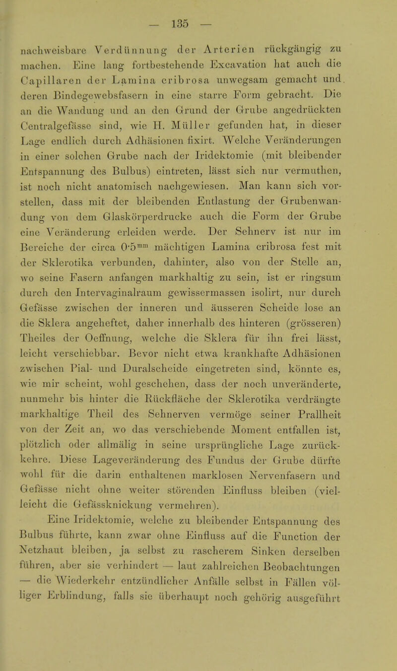nachweisbare Verdünnung der Arterien rückgängig zu machen. Eine hing fortbestehende Excavation hat auch die Capillaren der Lamina cribrosa unwegsam gemacht und. deren Bindegewebsfasern in eine starre Form gebracht. Die an die Wandung und an den Grund der Grube angedrückten Centralgefässc sind, wie H. Müller gefunden hat, in dieser Lage endlich durch Adhäsionen fixirt. Welche Veränderungen in einer solchen Grube nach der Iridektomie (mit bleibender Entspannung des Bulbus) eintreten, lässt sich nur vermuthen, ist noch nicht anatomisch nachgewiesen. Man kann sich vor- stellen, dass mit der bleibenden Entlastung der Grubenwan- dung von dem Glaskörperdrucke auch die Form der Grube eine Veränderung erleiden werde. Der Sehnerv ist nur im Bereiche der circa O'ö™™ mächtigen Lamina cribrosa fest mit der Sklerotika verbunden, dahinter, also von der Stelle an, Avo seine Fasern anfangen markhaltig zu sein, ist er ringsum durch den Litervaginalraum gewissermasseii isolirt, nur durch Gefässe zwischen der inneren und äusseren Scheide lose an die Sklera angeheftet, daher innerhalb des hinteren (grösseren) Theiles der Oeffnung, welche die Sklera für ihn frei lässt, leicht verschiebbar. Bevor nicht etwa krankhafte Adhäsionen zwischen Pial- und Duralscheide eingetreten sind, könnte es, wie mir scheint, wohl geschehen, dass der noch unveränderte^ nunmehr bis hinter die Rückfläche der Sklerotika verdrängte markhaltige Tlieil des Sehnerven vermöge seiner Prallheit von der Zeit an, wo das verschiebende Moment entfallen ist, plötzlich oder allmälig in seine ursprüngliche Lage zurück- kehre. Diese Lageveränderung des Fundus der Grube dürfte wohl für die darin enthaltenen marklosen Nervenfasern und Gefässe nicht ohne weiter störenden Einfluss bleiben (viel- leicht die Gefässknickung vermehren). Eine Iridektomie, welche zu bleibender Entspannung des Bulbus führte, kann zwar ohne Einfluss auf die Function der Netzhaut bleiben, ja selbst zu rascherem Sinken derselben führen, aber sie verhindert — laut zahlreichen Beobachtungen — die Wiederkehr entzündlicher Anfälle selbst in Fällen völ- liger Erblindung, falls sie überhaupt noch gehörig ausgeführt