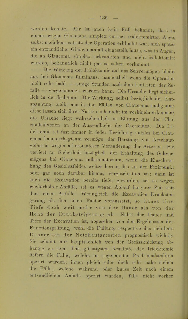 Averden konnte. Mir ist cauch kein Fall bekannt, dass in einem wegen Glaucoraa simplex correct iridcktorairtcn Auge, .selbst nachdem es trotz der Operation erblindet war, sich später ein entzündlicher G-laucoraanfall eingestellt hätte, was in Augen, die an Glaucoma simplex erkrankten und nicht iridektomirt wurden, bekanntlich nicht gar so selten vorkommt. Die Wirkung der Iridektoraie auf das Sehvermögen bleibt aus bei Glaucoraa fulminans, namentlich wenn die Operation nicht sehr bald — einige Stunden nach dem Eintreten der Zu- fälle — vorgenommen werden kann. Die Ursache liegt sicher- lich in der Ischämie. Die Wirkung, selbst bezüglich der Ent- spannung, bleibt aus in den Fällen von Glaucoma malignum; diese lassen sich ihrer Natur nach nicht im vorhinein erkennen; die Ursache liegt wahrscheinlich in Blutung aus den Cho- rioidealvenen an der Aussenfläche der Chorioidea. Die Iri- dektoraie ist fast immer in jeder Beziehung nutzlos bei Glau- coma haemorrhagicum vermöge der Berstung von Netzhaut- geftissen wegen atheromatöser Veränderung der Arterien. Sie verliert an Sicherheit bezüglich der Erhaltung des Sehver- mögens bei Glaucoma inflammatorium, wenn die Einschrän- kung des Gesichtsfeldes weiter herein, bis an den Fixirpunkt oder gar noch darüber hinaus, vorgeschritten ist; dann ist auch die Excavation bereits tiefer geworden, sei es wegen wiederholter Anfälle, sei es wegen Ablauf längerer Zeit seit dem einen Anfalle. Wenngleich die Excavation Druckstei- gerung als den einen Factor voraussetzt, so hängt ihre Tiefe doch Aveit mehr von der Dauer als von der Höhe der Drucksteigerung ab. Nebst der Dauer und Tiefe der Excavation ist, abgesehen von den Ergebnissen der Functionsprüfung, wohl die Füllung, respective das sichtbare Dünnersein der Netzhautarterien prognostisch wichtig. Sie scheint mir hauptsächlich von der Gefässknickung ab- hängig zu sein. Die günstigsten Resultate der Iridektoraie liefern die Fälle, welche im sogenannten Prodromalstadium opei'irt wurden; ihnen gleich oder doch sehr nahe stehen die Fälle, welche während oder kurze Zeit nach einem entzündlichen Anfalle operirt wurden, falls nicht vorher