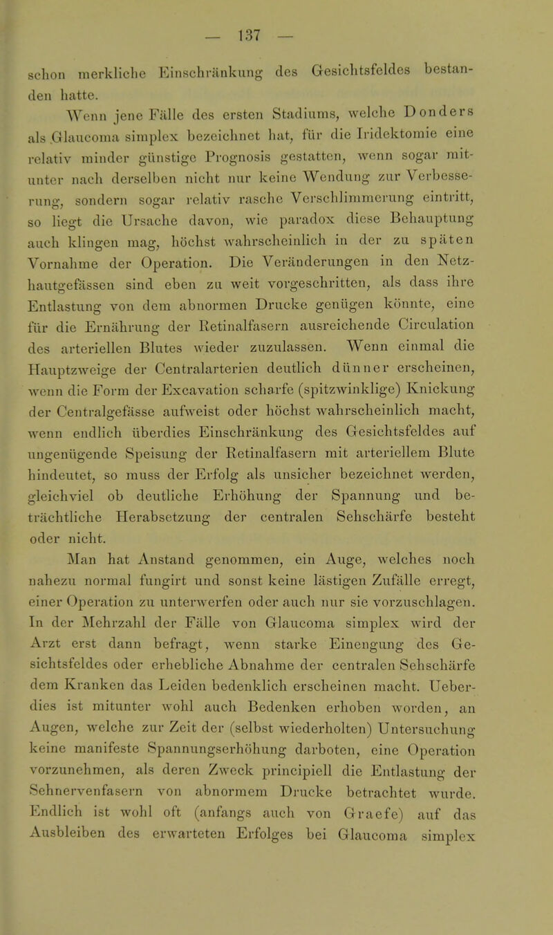 schon merkliche Einschränkung des Gesichtsfeldes bestan- den hatte. Wenn jene Fälle des ersten Stadiunis, welche Donders als .Glaucoma simplex bezeichnet hat, für die Iridektoraie eine relativ minder günstige Prognosis gestatten, wenn sogar mit- unter nach derselben nicht nur keine Wendung zur Verbesse- rung, sondern sogar relativ rasche Verschlimmerung eintritt, so liegt die Ursache davon, wie paradox diese Behauptung auch klingen mag, höchst wahrscheinlich in der zu späten Vornahme der Operation. Die Veränderungen in den Netz- hautgefässen sind eben zu weit vorgeschritten, als dass ihre Entlastung von dem abnormen Drucke genügen könnte, eine für die Ernährung der Retinalfasern ausreichende Circulation des arteriellen Blutes wieder zuzulassen. Wenn einmal die Hauptzweige der Centraiarterien deutlich dünner erscheinen, wenn die Form der Excavation scharfe (spitzwinklige) Knickung der Centralgefässe aufweist oder höchst wahrscheinlich macht, wenn endlich überdies Einschränkung des Gesichtsfeldes auf ungenügende Speisung der Retinalfasern mit arteriellem Blute hindeutet, so muss der Erfolg als unsicher bezeichnet werden, gleichviel ob deutliche Erhöhung der Spannung und be- trächtliche Herabsetzung der centralen Sehschärfe besteht oder nicht. Man hat Anstand genommen, ein Auge, welches noch nahezu normal fungirt und sonst keine lästigen Zufälle erregt, einer Operation zu unterwerfen oder auch nur sie vorzuschlagen. In der Mehrzahl der Fälle von Glaucoma simplex wird der Arzt erst dann befragt, wenn starke Einengung des Ge- sichtsfeldes oder erhebliche Abnahme der centralen Sehschärfe dem Kranken das Leiden bedenklich erscheinen macht. Ueber- dies ist mitunter wohl auch Bedenken erhoben worden, an Augen, welche zur Zeit der (selbst wiederholten) Untersuchung keine manifeste Spannungserhöhung darboten, eine Operation vorzunehmen, als deren Zweck principiell die Entlastung der Sehnervenfasern von abnormem Drucke betrachtet wurde. Endlich ist wohl oft (anfangs auch von Graefe) auf das Ausbleiben des erwarteten Erfolges bei Glaucoma simplex