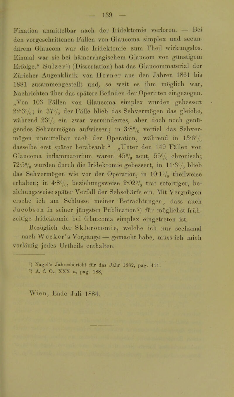Fixation unmittelbar nacli der Iridektomie verloren. — Bei den vorgeschrittenen Fällen von Glaucoma simplex und secun- därem Glaucom war die Iridektomie zum Tlieil wirkungslos. Einmal war sie bei hämorrhagischem Glaucom von günstigem Erfolge. Sulzer^) (Dissertation) hat das Glaucommaterial der Züricher Augenklinik von Horner aus den Jahren 1861 bis 1881 zusammengestellt und^ so weit es ihm möglich war, Nachrichten über das spätere Befinden der Operirten eingezogen. „Von 103 Fällen von Glaucoma simplex wurden gebessert 22-37ü; in 37% der Fälle blieb das Sehvermögen das gleiche, während 23% ein zwar vermindertes, aber doch noch genü- gendes Sehvermögen aufwiesen; in 3*8/q verfiel das Sehver- mögen unmittelbar nach der Operation, während in 13'6% dasselbe erst später herabsank. „Unter den 149 Fällen von Glaucoma inflammatoriiim waren 45% acut, 55% chronisch; 72-5% wurden durch die Iridektomie gebessert, in 11 3% blieb das Sehvermögen Avie vor der Operation, in 10*P/,, theilweise erhalten; in 4'8%, beziehungsweise 2-02% trat sofortiger, be- ziehungsweise später Verfall der Sehschärfe ein. Mit Vergnügen ersehe ich am Schlüsse meiner Betrachtungen, dass auch Jacobson in seiner jüngsten Publication2) für möglichst früh- zeitige Iridektomie bei Glaucoma simplex eingetreten ist. Bezüglich der Sklerotomie, welche ich nur sechsmal — nach Wecker's Vorgange — gemacht habe, muss ich mich vorläufig jedes Urtheils enthalten. ') Xagel's Jahresbericht für das Jahr 1882, pag. 411. 2) A. f. O., XXX. a, pag. 188, Wien, Ende Juli 1884.