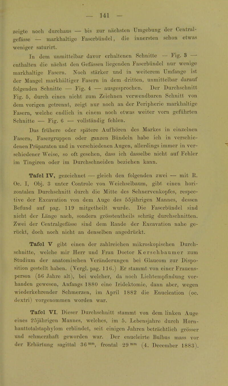 zeigte nocli durchaus — bis zur nächsten Umgebung der Central- gefässe — markhaltige Fasorbündel, die innersten schon etwas weniger saturirt. In dem unmittelbar davor erhaltenen Schnitte — Fig. 3 — enthalten die nächst den Gefässen liegenden .Faserbündcl nur wenige markhaltige Fasern. Noch stärker und in weiterem Umfange ist der Mangel markhältiger Fasern in dem dritten, unmittelbar darauf folgenden Schnitte — Fig. 4 — ausgesprochen. Der Durchschnitt Fig. 5, durch einen nicht zum Zeichnen verwendbaren Schnitt von dem vorigen getrennt, zeigt nur noch an der Peripherie markhaltige Fasern, welche endlich in einem noch etwas weiter vorn geführten Schnitte — Fig. 6 — vollständig fehlen. Das frühere oder spätere Aufhören des Markes in einzelnen Fasern, Fasergruppen oder ganzen Bündeln habe ich in verschie- denen Präparaten und in verschiedenen Augen, allerdings immer in ver- schiedener Weise, so oft gesehen, dass ich dasselbe nicht auf Fehler im Tinariren oder im Durchschneiden beziehen kann. Tafel IV, gezeichnet — gleich den folgenden zwei — mit R, Oc. I, Obj. 3 unter Controle von Weichselbaum, gibt einen hori- zontalen Durchschnitt durch die Mitte des Sehnervenkopfes, respec- tive der Excavation von dem Auge des 55jährigen Mannes, dessen Befund auf pag. 119 mitgetheilt wurde. Die Faserbündel sind nicht der Länge nach, sondern grösstentheils schräg durchschnitten. Zwei der Centralgefässe sind dem Rande der Excavation nahe ge- rückt, doch noch nicht an denselben angedrückt. Tafel V gibt einen der zahlreichen mikroskopischen Durch- schnitte, welche mir Herr und Frau Doctor Kerschbaumer zum Studium der anatomischen Veränderungen bei Glaucom zur Dispo- sition gestellt haben. (Vergl. pag. 1 IG.) Er stammt von einer Frauens- person (56 Jahre alt), bei welcher, da noch Lichtempfindung vor- handen gewesen, Anfangs 1880 eine Iridektomie, dann aber, wegen wiederkehrender Schmerzen, im April 1882 die Enucleation (oc. dextri) vorgenommen worden war. Tafel VI. Dieser Durchschnitt stammt von dem linken Auge eines 25jährigen Mannes, welches, im 5. Lebensjahre durch Horn- hauttotalstaphylom erblindet, seit einigen Jahren beträchtlich grösser imd schmerzhaft geworden war. Der enucleirte Bulbus mass vor der Erhärtung sagittal 36, frontal 29 (4. December 1883).