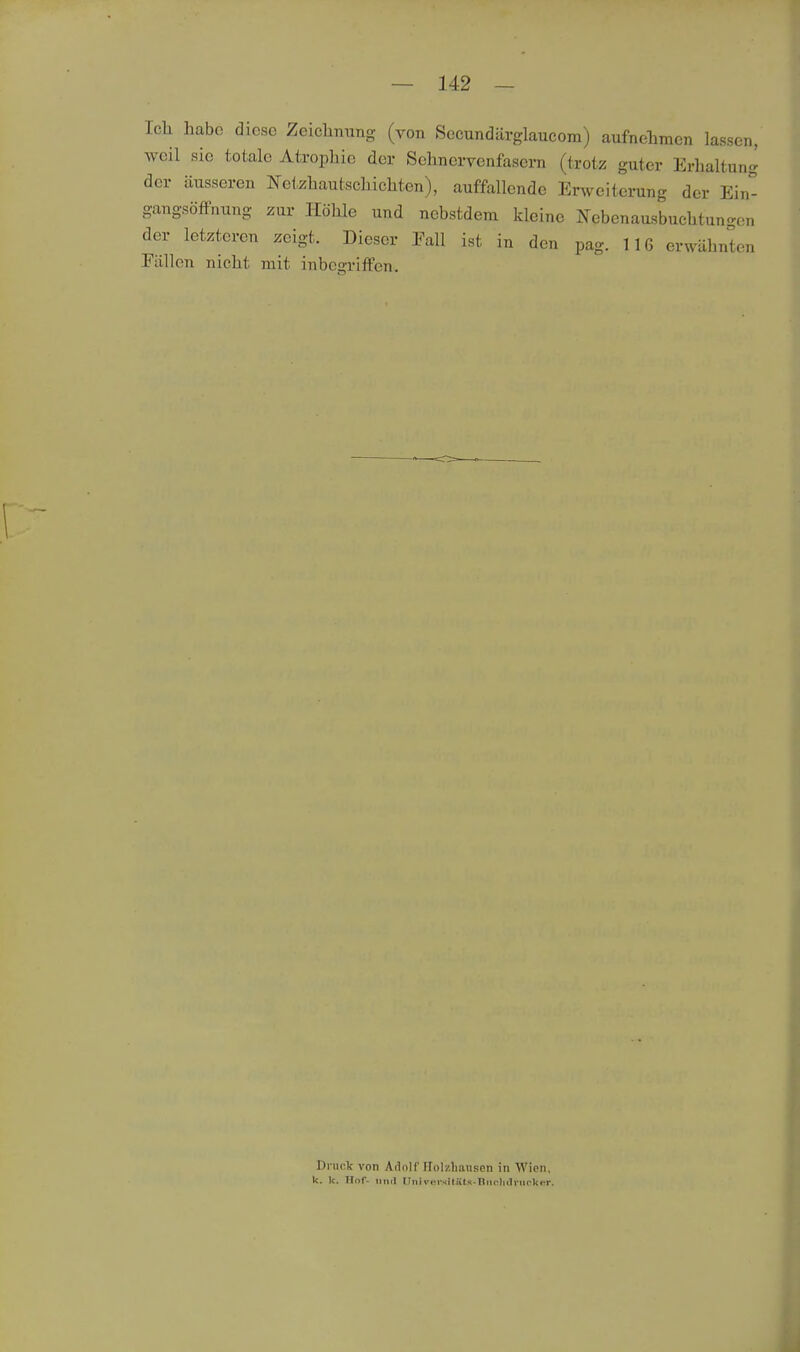 Icli habe diese Zeiclinung (von Secundärglaucom) aufnehmen lassen, weil sie totale Atrophie der Sehnervcnfasern (trotz; guter Erhaltung der äusseren Netzhautschichten), auffallende Enveiterung der Ein gangsöffnung zur Höhle und nebstdem kleine Nebenausbuchtungen der letzteren zeigt. Dieser Eall ist in den pag. 116 erwähnten Fällen nicht mit inbegriffen. Druck von Adolf Holzhausen in AVion, k. k. Hof- 1111(1 nnii'iM'sitütü-llnrlKlviK'kcr.