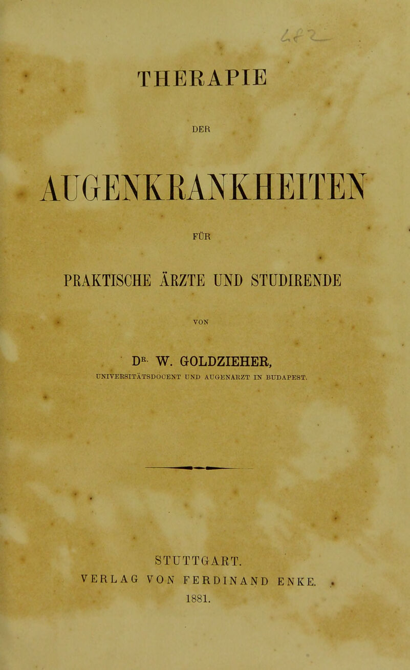 THERAPIE DER AUGENKRANKHEITEN FÜR # PRAKTISCHE ÄRZTE UND STUDIRENDE VON DR W. GOLDZIEHER, UNIVERSITÄTSDOCENT UND AUGENARZT IN BUDAPEST. STUTTGART. VERLAG VON FERDINAND 1881. E N K E.