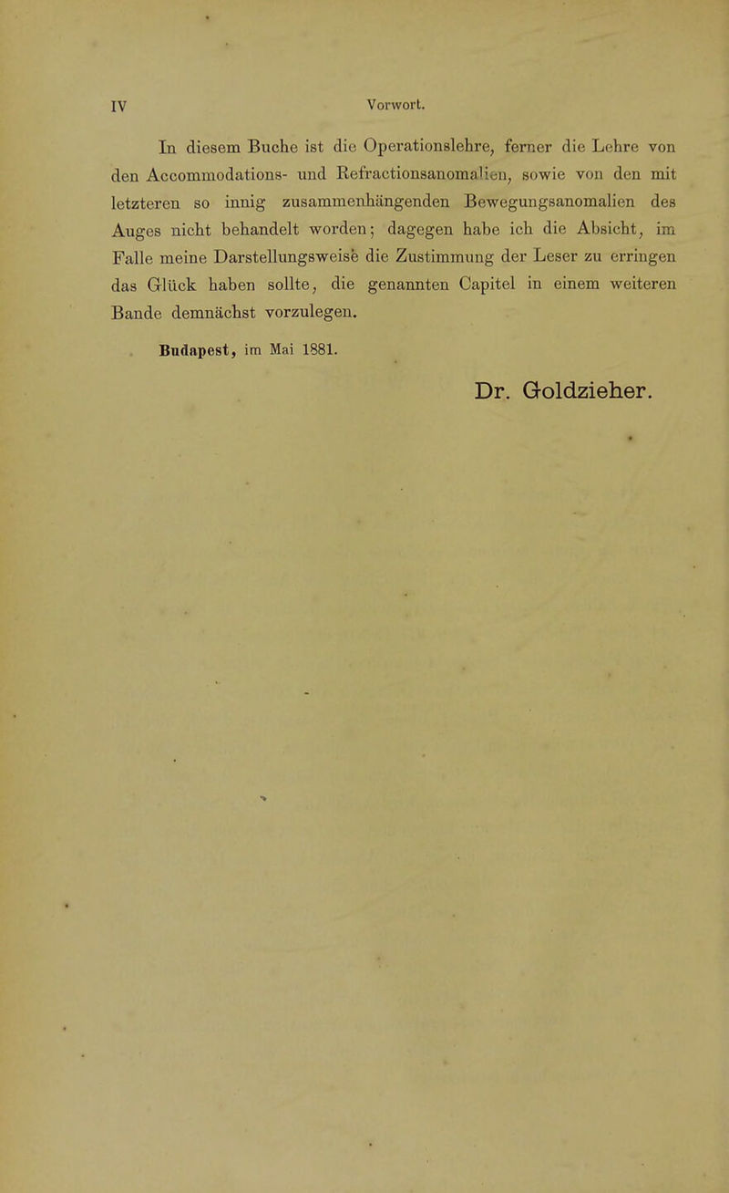 In diesem Buche ist die Operationslehre, ferner die Lehre von den Accommodations- und RefractionsanomaUoii, sowie von den mit letzteren so innig zusammenhängenden Bewegungsanomalien des Auges nicht behandelt worden; dagegen habe ich die Absicht, im Falle meine Darstellungsweise die Zustimmung der Leser zu erringen das Glück haben sollte, die genannten Capitel in einem weiteren Bande demnächst vorzulegen. Budapest, im Mai 1881. Dr. Goldzieher.