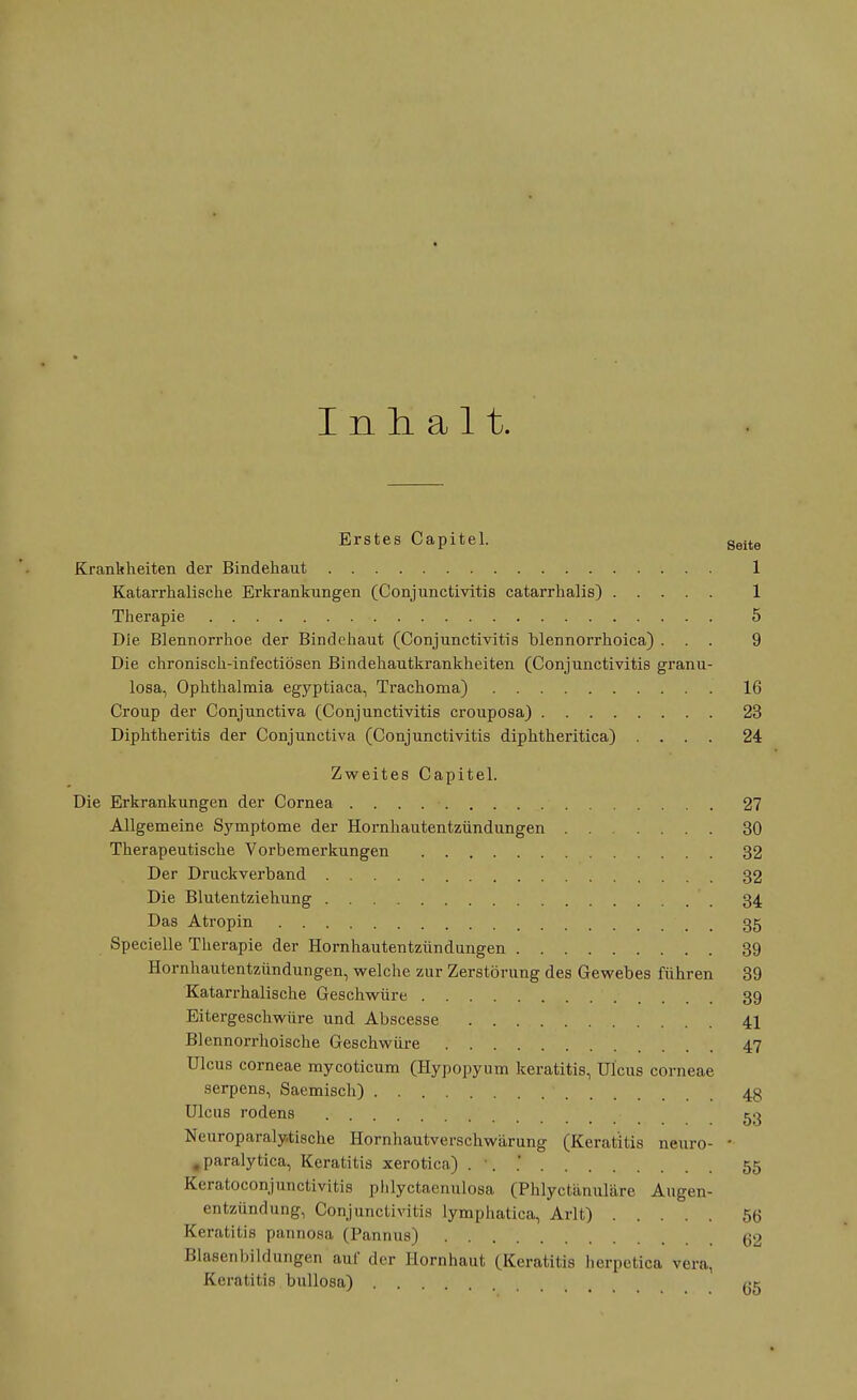 Inhalt. Erstes Capitel. Seite Krankheiten der Bindehaut 1 Katarrhalisehe Erkrankungen (Conjunctivitis catarrhalis) 1 Therapie • 5 Die Blennorrhoe der Bindehaut (Conjunctivitis blennorrhoica) ... 9 Die chronisch-infectiösen Bindehautkrankheiten (Conjunctivitis granu- losa, Ophthalmia egyptiaca, Trachoma) 16 Croup der Conjunctiva (Conjunctivitis crouposa) 23 Diphtheritis der Conjunctiva (Conjunctivitis diphtheritica) .... 24 Zweites Capitel. Die Erkrankungen der Cornea 27 Allgemeine Symptome der Hornhautentzündungen 30 Therapeutische Vorbemerkungen 32 Der Druckverband 32 Die Blutentziehung 34 Das Atropin - # 35 Specielle Therapie der Hornhautentzündungen 39 Hornhautentzündungen, welche zur Zerstörung des Gewebes führen 39 Katarrhalische Geschwüre 39 Eitergeschwüre und Abscesse 41 Blennorrhoische Geschwüre 47 Ulcus corneae mycoticum (Hypopyum keratitis, Ulcus corneae serpens, Saemisch) 4g Ulcus rodens 53 Neuroparalytische Hornhautverschwärung (Keratitis neuro- • #paralytica, Keratitis xerotica) . '. ' 55 Keratoconjunctivitis phlyctaenulosa (Phlyctiinuläre Augen- entzündung, Conjunctivitis lymphatica, Arlt) 56 Keratitis pannosa (Pannus) 62 Blasenbildungen auf der Hornhaut (Keratitis herpetica Vera, Keratitis bullosa)