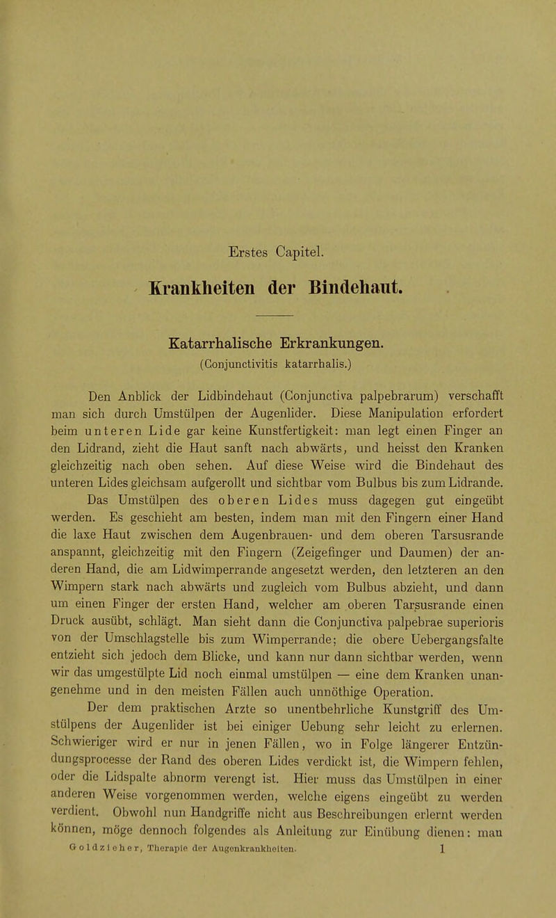 Erstes Capitel. Krankheiten der Bindehaut Katarrhalische Erkrankungen. (Conjunctivitis katarrhalis.) Den Anblick der Lidbindehaut (Gonjunctiva palpebrarum) verschafft man sich durch Umstülpen der Augenlider. Diese Manipulation erfordert beim unteren Lide gar keine Kunstfertigkeit: man legt einen Finger an den Lidrand, zieht die Haut sanft nach abwärts, und heisst den Kranken gleichzeitig nach oben sehen. Auf diese Weise wird die Bindehaut des unteren Lides gleichsam aufgerollt und sichtbar vom Bulbus bis zum Lidrande. Das Umstülpen des oberen Lides muss dagegen gut eingeübt werden. Es geschieht am besten, indem man mit den Fingern einer Hand die laxe Haut zwischen dem Augenbrauen- und dem oberen Tarsusrande anspannt, gleichzeitig mit den Fiugern (Zeigefinger und Daumen) der an- deren Hand, die am Lidwimperrande angesetzt werden, den letzteren an den Wimpern stark nach abwärts und zugleich vom Bulbus abzieht, und dann um einen Finger der ersten Hand, welcher am oberen Tarsusrande einen Druck ausübt, schlägt. Man sieht dann die Gonjunctiva palpebrae superioris von der Umschlagstelle bis zum Wimperrande; die obere Uebergangsfalte entzieht sich jedoch dem Blicke, und kann nur dann sichtbar werden, wenn wir das umgestülpte Lid noch einmal umstülpen — eine dem Kranken unan- genehme und in den meisten Fällen auch unnöthige Operation. Der dem praktischen Arzte so unentbehrliche Kunstgriff des Um- stülpens der Augenlider ist bei einiger Uebung sehr leicht zu erlernen. Schwieriger wird er nur in jenen Fällen, wo in Folge längerer Entzün- dungsprocesse der Rand des oberen Lides verdickt ist, die Wimpern fehlen, oder die Lidspalte abnorm verengt ist. Hier muss das Umstülpen in einer anderen Weise vorgenommen werden, welche eigens eingeübt zu werden verdient. Obwohl nun Handgriffe nicht aus Beschreibungen erlernt werden können, möge dennoch folgendes als Anleitung zur Einübung dienen: man