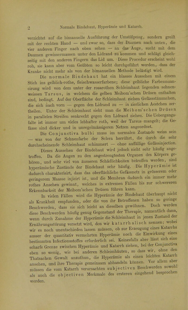 Normale Bindehaut, Hyperämie und Katarrh. verzichtet auf die bimanuelle Ausführung der Umstülpung, sondern greift mit der rechten Hand — und zwar so, dass der Daumen nach unten, die vier anderen Finger nach oben sehen — an das Auge, sucht mit dem Daumen gewissermassen unter den Lidrand zu kommen und schlägt gleich- zeitig mit den anderen Fingern das Lid um. Diese Procedur erscheint wohl roh, sie kann aber vom Geübten so leicht durchgeführt werden, dass der Kranke nicht mehr als von der bimanuellen Methode belästigt wird. Die normale Bindehaut hat ein blasses Aussehen mit einem Stich ins gelblich-rothe, fleischwasserfarbene; diese gelbliche Farbennuan- cirung wird von dem unter der rosarothen Schleimhaut liegenden sehnen- weissen Tarsus, in welchem die gelben Meibom'schen Drüsen enthalten sind, bedingt. Auf der Oberfläche der Schleimhaut ziehen Gefässstämmchen, die sich nach vorn — gegen den Lidrand zu — in zierlichen Aestchen zer- theilen. Unter der Schleimhaut sieht man die Meibom'schen Drüsen in parallelen Streifen senkrecht gegen den Lidrand ziehen. Die Uebergangs- falte ist immer um vieles lebhafter roth, weil der Tarsus mangelt; die Ge- fässe sind dicker und in unregelmässigeren Netzen angeordnet. Die Conjunctiva bulbi muss im normalen Zustande weiss sein — was von der Sehnenfarbe der Sclera herrührt, die durch die sehr durchscheinende Schleimhaut schimmert — ohne auffällige Gefässinjection. Dieses Aussehen der Bindehaut wird jedoch nicht sehr häufig ange- troffen. Da die Augen zu den angestrengtesten Organen des Körpers ge- hören, und sehr viel von äusseren Schädlichkeiten betroffen werden, sind hyperämische Zustände der Bindehaut sehr häufig. Die Hyperämie ist dadurch charakterisirt, dass das oberflächliche Gefässnetz in grösserem oder geringerem Maasse injicirt ist, und die Membran dadurch ein immer mehr rothes Ansehen gewinnt, welches in extremen Fällen bis zur schwereren Erkennbarkeit der Meibom'schen Drüsen führen kann. In vielen Fällen wird die Hyperämie der Bindehaut Überhaupt nicht als Krankheit empfunden, oder die von ihr Betroffenen haben so geringe Beschwerden, dass sie sich leicht an dieselben gewöhnen. Doch werden diese Beschwerden häufig genug Gegenstand der Therapie, namentlich dann, wenn durch Zunahme der Hyperämie die Schleimhaut in jenen Zustand der Ernährungsstörung versetzt wird, den wir katarrh alisch nennen; wobei wir es noch unentschieden lassen müssen, ob zur Erzeugung eines Katarrhs ausser der quantitativ vermehrten Hyperämie noch die Einwirkung eines bestimmten Infectionsstoffes erforderlich sei. Keinesfalls aber lässt sich eine scharfe Grenze zwischen Hyperämie und Katarrh ziehen, bei der Conjunctiva eben so wenig, wie bei anderen Schleimhäuten, so dass wir, ohne den Thatsachen Gewalt anzuthun, die Hyperämie als einen leichten Katarrh ansehen, und ihre Therapie gemeinsam abhandeln können. Vor allem aber müssen die vom Katarrh verursachten subjectiven Beschwerden sowohl als auch die objectiven Merkmale des ersteren eingehend besprochen werden.
