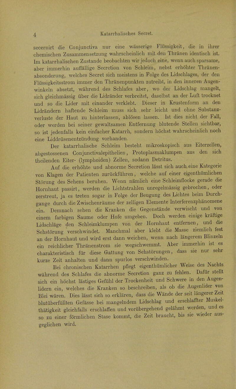 Katarrhalisches Secret. secernirt die Conjunctiva nur eine wässerige Flüssigkeit, die in ihrer chemischen Zusammensetzung wahrscheinlich mit den Thränen identisch ist. Im katarrhalischen Zustande beobachten wir jedoch eine, wenn auch sparsame, aber immerhin auffällige Secrction von Schleim, nebst erhöhter Thränen- absonderung, welches Secret sich meistens in Folge des Lidschlages, der den Flüssigkeitsstrom immer den Thränenpunkten zutreibt, in den inneren Augen- winkeln absetzt, während des Schlafes aber, wo der Lidschlag mangelt, sich gleichmässig über die Lidränder verbreitet, daselbst an der Luft trocknet und so die Lider mit einander verklebt. Dieser in Krustenform an den Lidrändern haftende Schleim muss sich sehr leicht und ohne Substanz- verluste der Haut zu hinterlassen, ablösen lassen. Ist dies nicht der Fall, oder werden bei seiner gewaltsamen Entfernung blutende Stellen sichtbar, so ist jedenfalls kein einfacher Katarrh, sondern höchst wahrscheinlich noch eine Liddrüsenentzündung vorhanden. Der katarrhalische Schleim besteht mikroskopisch aus Eiterzellen, abgestossenen Conjunctivalepithelien, Protoplasmaklumpen aus den sich theilenden Eiter- (lymphoiden) Zellen, sodann Detritus. Auf die erhöhte und abnorme Secretion lässt sich auch eine Kategorie von Klagen der Patienten zurückführen, welche auf einer eigenthümlichen Störung des Sehens beruhen. Wenn nämlich eine Schleimflocke gerade die Hornhaut passirt, werden die Lichtstrahlen unregelmässig gebrochen, oder zerstreut, ja es treten sogar in Folge der Beugung des Lichtes beim Durch- gange durch die Zwischenräume der zelligen Elemente Interferenzphänomene ein. Demnach sehen die Kranken die Gegenstände verwischt und von einem farbigen Saume oder Hofe umgeben. Doch werden einige kräftige Lidschläge den Schleimklumpen von der Hornhaut entfernen, und die Sehstörung verschwindet. Manchmal aber klebt die Masse ziemlich fest an der Hornhaut und wird erst dann weichen, wenn nach längerem Blinzeln ein reichlicher Thränenstrom sie wegschwemmt. Aber immerhin ist es charakteristisch für diese Gattung von Sehstörungen, dass sie nur sehr kurze Zeit anhalten und dann spurlos verschwinden. Bei chronischen Katarrhen pflegt eigenthümlicher Weise des Nachts während des Schlafes die abnorme Secretion ganz zu fehlen. Dafür stellt sich ein höchst lästiges Gefühl der Trockenheit und Schwere in den Augen- lidern ein, welches die Kranken so beschreiben, als ob die Augenlider von Blei wären. Dies lässt sich so erklären, dass die Wände der seit längerer Zeit blutüberfüllten Gefässe bei mangelndem Lidschlag und erschlaffter Muskel- thätigkeit gleichfalls erschlaffen und vorübergehend gelähmt werden, und es so zu einer förmlichen Stase kommt, die Zeit braucht, bis sie wieder aus- geglichen wird.