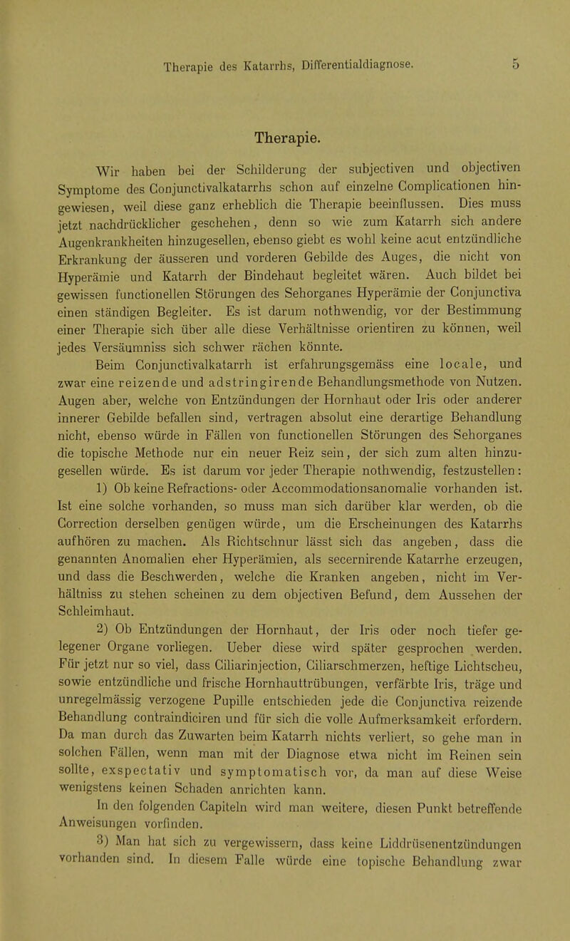 Therapie des Katarrhs, Differentialdiagnose. Therapie. Wir haben bei der Schilderung der subjectiven und objectiven Symptome des Conjunctivalkatarrhs schon auf einzelne Complicationen hin- gewiesen, weil diese ganz erheblich die Therapie beeinflussen. Dies muss jetzt nachdrücklicher geschehen, denn so wie zum Katarrh sich andere Augenkrankheiten hinzugesellen, ebenso giebt es wohl keine acut entzündliche Erkrankung der äusseren und vorderen Gebilde des Auges, die nicht von Hyperämie und Katarrh der Bindehaut begleitet wären. Auch bildet bei gewissen functionellen Störungen des Sehorganes Hyperämie der Conjunctiva einen ständigen Begleiter. Es ist darum nothwendig, vor der Bestimmung einer Therapie sich über alle diese Verhältnisse orientiren zu können, weil jedes Versäumniss sich schwer rächen könnte. Beim Conjunctivalkatarrh ist erfahrungsgemäss eine locale, und zwar eine reizende und adstringirende Behandlungsmethode von Nutzen. Augen aber, welche von Entzündungen der Hornhaut oder Iris oder anderer innerer Gebilde befallen sind, vertragen absolut eine derartige Behandlung nicht, ebenso würde in Fällen von functionellen Störungen des Sehorganes die topische Methode nur ein neuer Beiz sein, der sich zum alten hinzu- gesellen würde. Es ist darum vor jeder Therapie nothwendig, festzustellen: 1) Ob keine Befractions- oder Accommodationsanomalie vorhanden ist. Ist eine solche vorhanden, so muss man sich darüber klar werden, ob die Gorrection derselben genügen würde, um die Erscheinungen des Katarrhs aufhören zu machen. Als Richtschnur lässt sich das angeben, dass die genannten Anomalien eher Hyperämien, als secernirende Katarrhe erzeugen, und dass die Beschwerden, welche die Kranken angeben, nicht im Ver- hältniss zu stehen scheinen zu dem objectiven Befund, dem Aussehen der Schleimhaut. 2) Ob Entzündungen der Hornhaut, der Iris oder noch tiefer ge- legener Organe vorliegen. Ueber diese wird später gesprochen werden. Für jetzt nur so viel, dass Giliarinjection, Ciliarschmerzen, heftige Lichtscheu, sowie entzündliche und frische Hornhauttrübungen, verfärbte Iris, träge und unregelmässig verzogene Pupille entschieden jede die Conjunctiva reizende Behandlung contraindiciren und für sich die volle Aufmerksamkeit erfordern. Da man durch das Zuwarten beim Katarrh nichts verliert, so gehe man in solchen Fällen, wenn man mit der Diagnose etwa nicht im Reinen sein sollte, exspectativ und symptomatisch vor, da man auf diese Weise wenigstens keinen Schaden anrichten kann. In den folgenden Capiteln wird man weitere, diesen Punkt betreffende Anweisungen vorfinden. 3) Man hat sich zu vergewissern, dass keine Liddrüsenentzündungen vorhanden sind. In diesem Falle würde eine topische Behandlung zwar