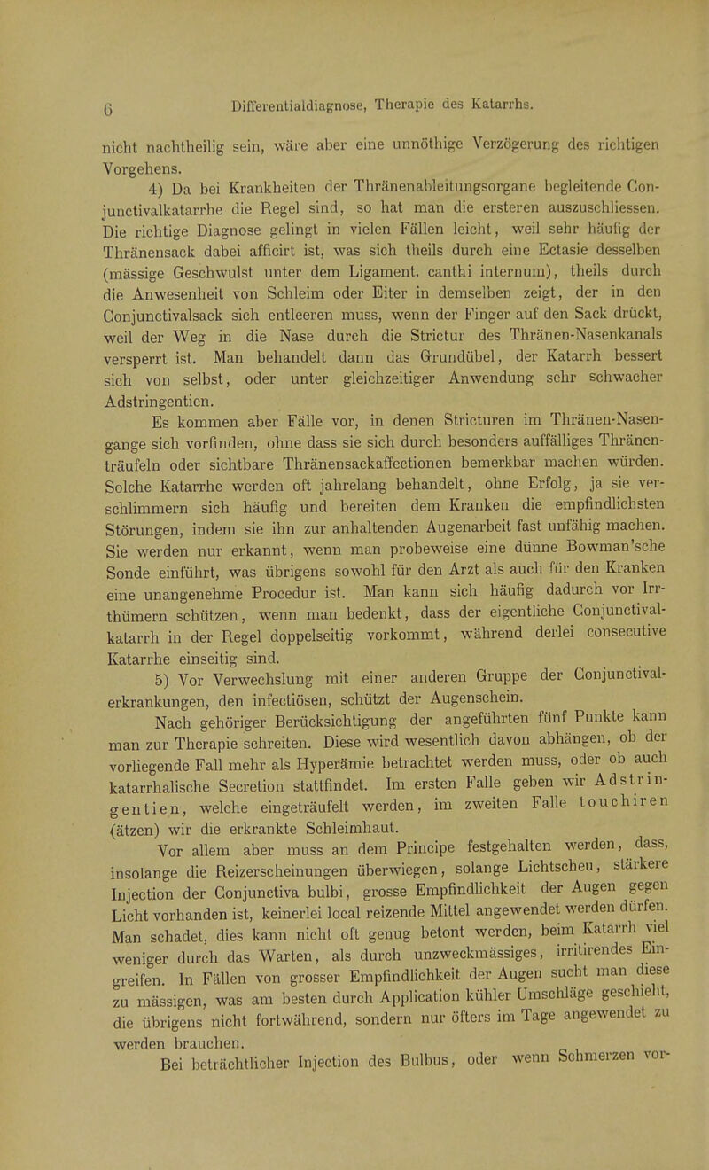 G Differentialdiagnose, Therapie des Katarrhs. nicht nachtheilig sein, wäre aber eine unnöthige Verzögerung des richtigen Vorgehens. 4) Da bei Krankheiten der Thränenableitungsorgane begleitende Con- junctivalkatarrhe die Regel sind, so hat man die ersteren auszuschliessen. Die richtige Diagnose gelingt in vielen Fällen leicht, weil sehr häufig der Thränensack dabei afficirt ist, was sich theils durch eine Ectasie desselben (massige Geschwulst unter dem Ligament, canthi internum), theils durch die Anwesenheit von Schleim oder Eiter in demselben zeigt, der in den Conjunctivalsack sich entleeren muss, wenn der Finger auf den Sack drückt, weil der Weg in die Nase durch die Strictur des Thränen-Nasenkanals versperrt ist. Man behandelt dann das Grundübel, der Katarrh bessert sich von selbst, oder unter gleichzeitiger Anwendung sehr schwacher Adstringentien. Es kommen aber Fälle vor, in denen Stricturen im Thränen-Nasen- gange sich vorfinden, ohne dass sie sich durch besonders auffälliges Thränen- träufeln oder sichtbare Thränensackaffectionen bemerkbar machen würden. Solche Katarrhe werden oft jahrelang behandelt, ohne Erfolg, ja sie ver- schlimmern sich häufig und bereiten dem Kranken die empfindlichsten Störungen, indem sie ihn zur anhaltenden Augenarbeit fast unfähig machen. Sie werden nur erkannt, wenn man probeweise eine dünne Bowman'sche Sonde einführt, was übrigens sowohl für den Arzt als auch für den Kranken eine unangenehme Procedur ist. Man kann sich häufig dadurch vor Irr- thümern schützen, wenn man bedenkt, dass der eigentliche Conjunctival- katarrh in der Regel doppelseitig vorkommt, während derlei consecutive Katarrhe einseitig sind. 5) Vor Verwechslung mit einer anderen Gruppe der Conjunctival- erkrankungen, den infectiösen, schützt der Augenschein. Nach gehöriger Berücksichtigung der angeführten fünf Punkte kann man zur Therapie schreiten. Diese wird wesentlich davon abhängen, ob der vorliegende Fall mehr als Hyperämie betrachtet werden muss, oder ob auch katarrhalische Secretion stattfindet. Im ersten Falle geben wir Adstrin- gentien, welche eingeträufelt werden, im zweiten Falle touchiren (ätzen) wir die erkrankte Schleimhaut. Vor allem aber muss an dem Principe festgehalten werden, dass, insolange die Reizerscheinungen überwiegen, solange Lichtscheu, stärkere Injection der Conjunctiva bulbi, grosse Empfindlichkeit der Augen gegen Licht vorhanden ist, keinerlei local reizende Mittel angewendet werden dürfen. Man schadet, dies kann nicht oft genug betont werden, beim Katarrh viel weniger durch das Warten, als durch unzweckmässiges, irritirendes Ein- greifen In Fällen von grosser Empfindlichkeit der Augen sucht man diese zu massigen, was am besten durch Application kühler Umschläge geschieht, die übrigens nicht fortwährend, sondern nur öfters im Tage angewendet zu werden brauchen. Bei beträchtlicher Injection des Bulbus, oder wenn Schmerzen vor-